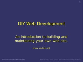 1




                              DIY Web Development


                        An introduction to building and
                        maintaining your own web site.

                                              www.iredale.net




Version 1.0.0 © Adam Trickett December-2006         Distributed under a creative commons Attribution-NonCommercial-ShareAlike licence.
 