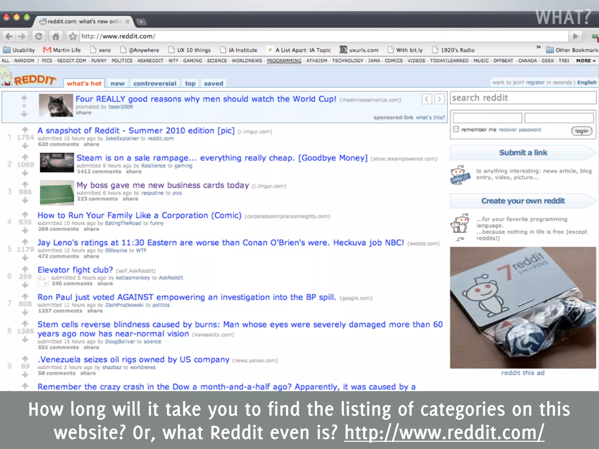 WHAT?




How long will it take you to find the listing of categories on this
  website? Or, what Reddit even is? http://www.reddit.com/
 