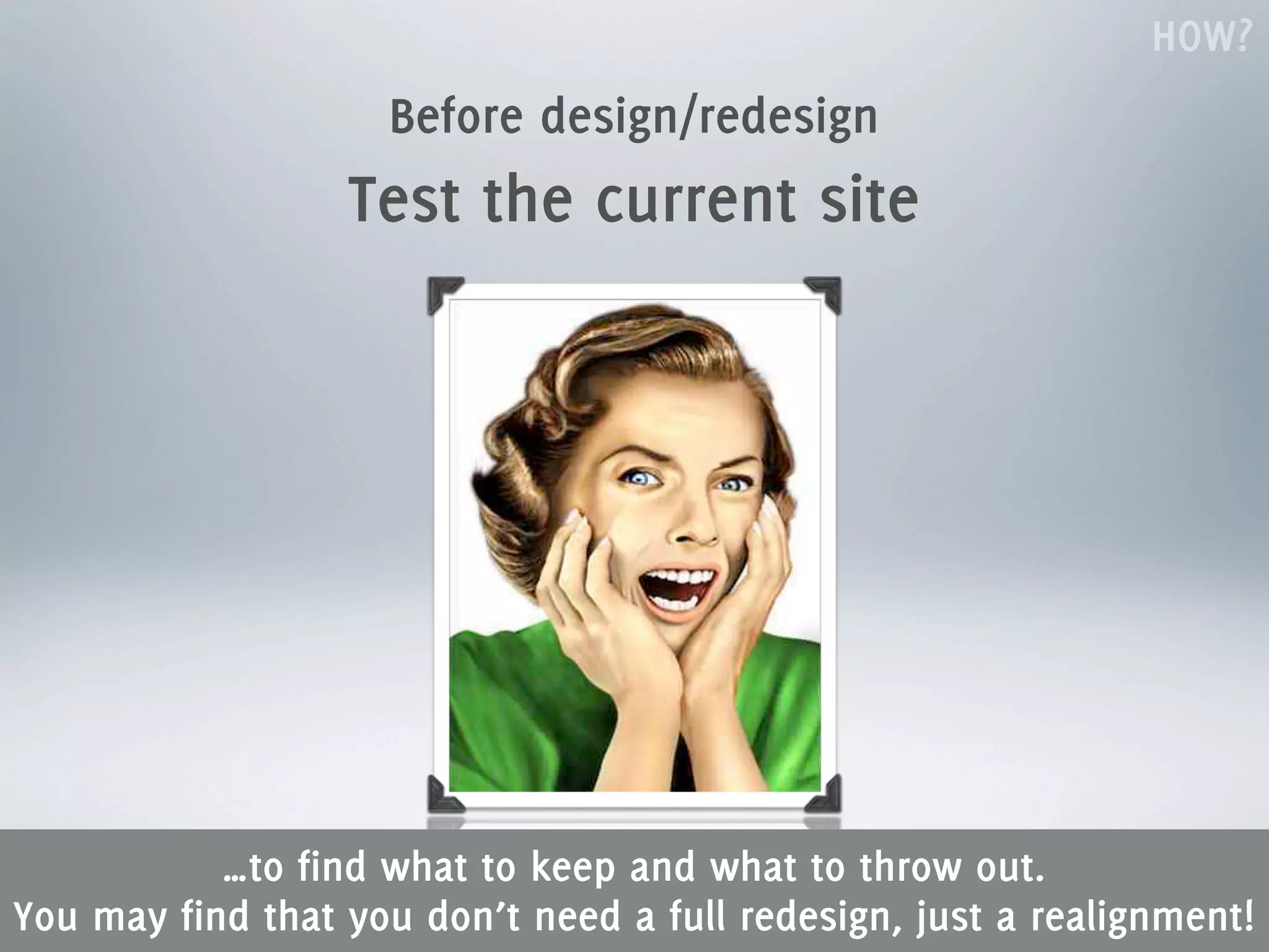 HOW?
                    Before design/redesign
                  Test the current site




           …to find what to keep and what to throw out.
You may find that you don’t need a full redesign, just a realignment!
 