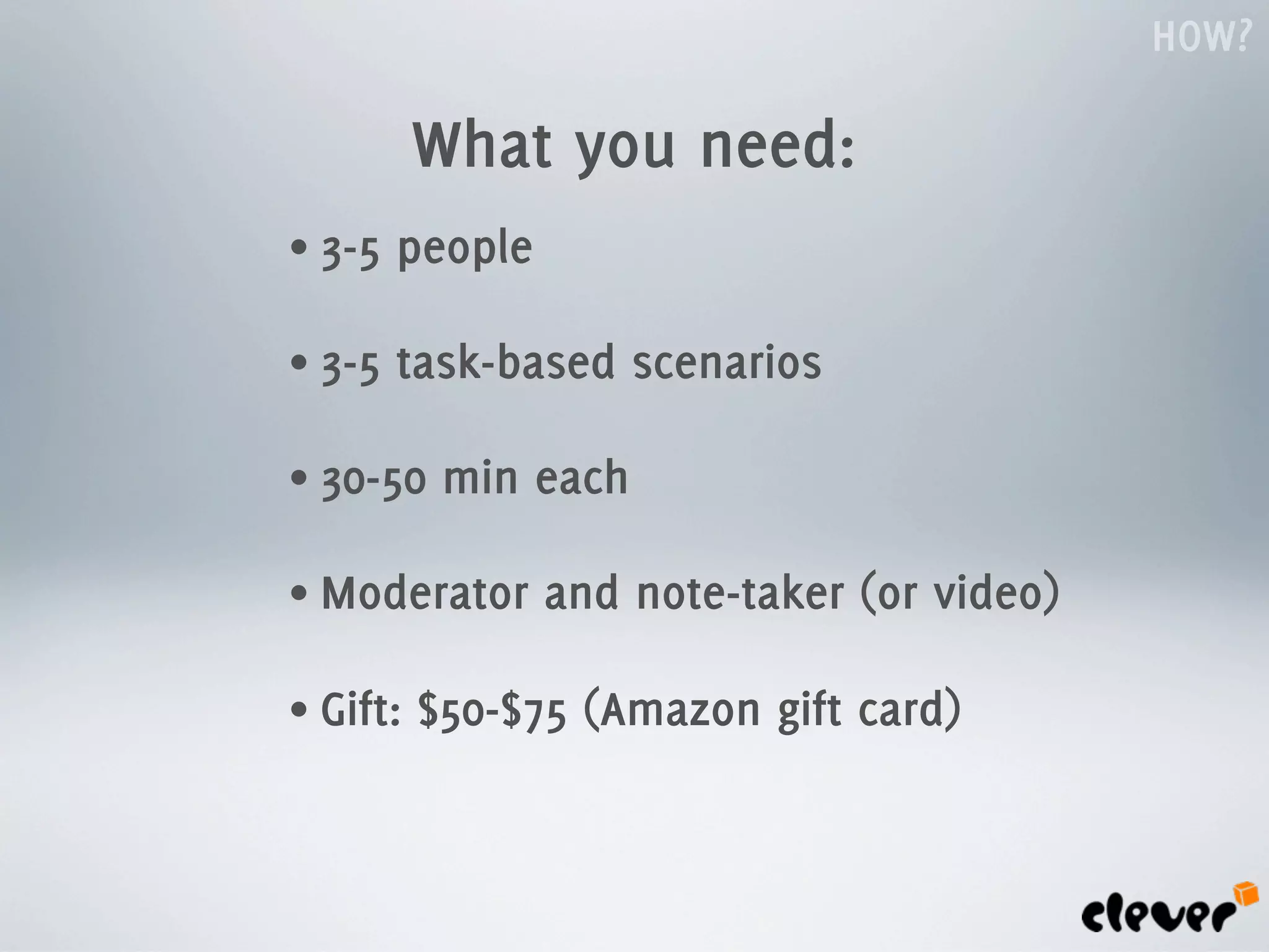 HOW?

          What you need:
• 3-5   people

• 3-5   task-based scenarios

• 30-50    min each

• Moderator      and note-taker (or video)

• Gift:   $50-$75 (Amazon gift card)
 
