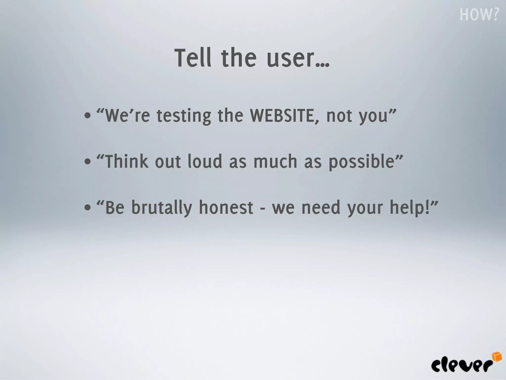 HOW?

             Tell the user…
• “We’re   testing the WEBSITE, not you”

• “Think   out loud as much as possible”

• “Be   brutally honest - we need your help!”
 