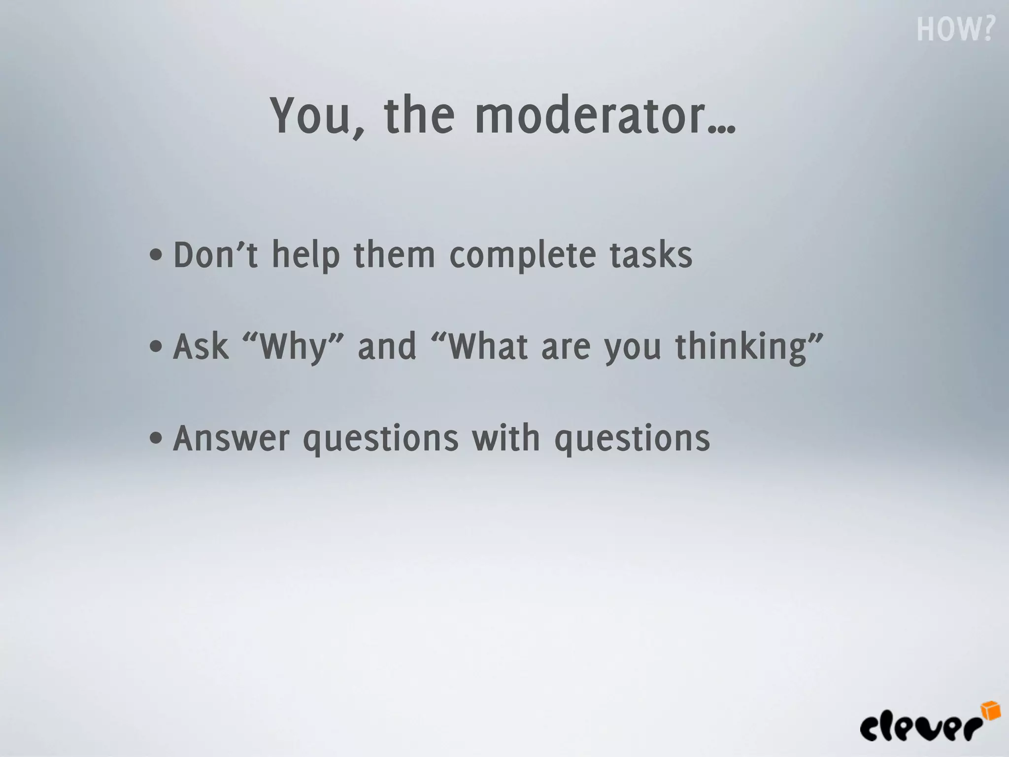 HOW?

          You, the moderator…

• Don’t   help them complete tasks

• Ask   “Why” and “What are you thinking”

• Answer   questions with questions
 