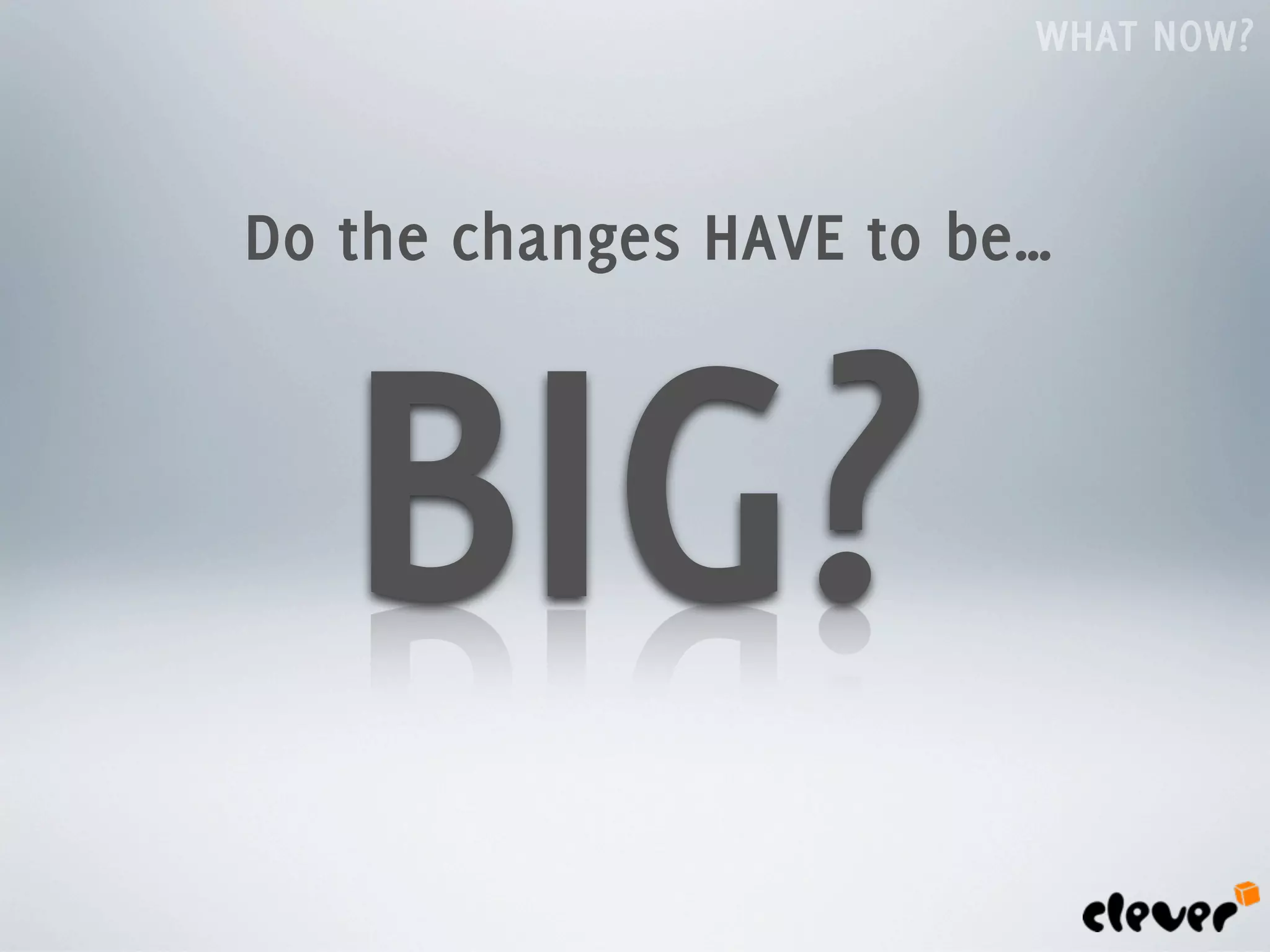 WHAT NOW?



Do the changes HAVE to be…



   BIG?
 