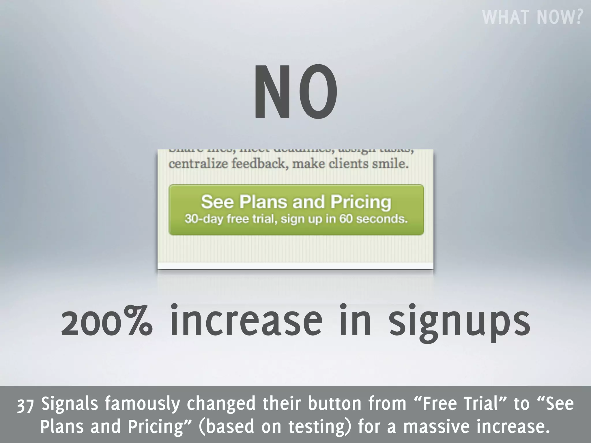 WHAT NOW?



                           NO

     200% increase in signups
37 Signals famously changed their button from “Free Trial” to “See
   Plans and Pricing” (based on testing) for a massive increase.
 