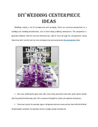 DIY Wedding Centerpiece
Ideas
Weddings require a ton of arrangements and arranging. There are numerous perspectives to a
wedding and wedding beautification, one of them being wedding centerpieces. This perspective is
generally sidelined until the end and afterward you need to hurry through the arrangements. Along
these lines don't commit such an error and experience some spectacular diy centerpieces ideas.
• Give your wedding the green look with a few herbs, geraniums and other green plants settled
close by painted earthenware pots. This is awesome thought for a basic yet exquisite centerpiece
• Take clear crystal, for example, jugs or tall glasses and even vases and top them off with brilliant
shaded organic products, for example, berries, oranges, grapes and apricots.
 