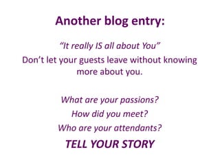 Another blog entry:
“It really IS all about You”
Don’t let your guests leave without knowing
more about you.
What are your passions?
How did you meet?
Who are your attendants?
TELL YOUR STORY
 