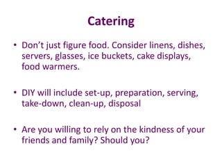 Catering
• Don’t just figure food. Consider linens, dishes,
servers, glasses, ice buckets, cake displays,
food warmers.
• DIY will include set-up, preparation, serving,
take-down, clean-up, disposal
• Are you willing to rely on the kindness of your
friends and family? Should you?
 