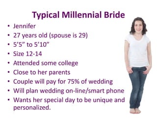 Typical Millennial Bride
• Jennifer
• 27 years old (spouse is 29)
• 5’5” to 5’10”
• Size 12-14
• Attended some college
• Close to her parents
• Couple will pay for 75% of wedding
• Will plan wedding on-line/smart phone
• Wants her special day to be unique and
personalized.
 