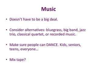 Music
• Doesn’t have to be a big deal.
• Consider alternatives: bluegrass, big band, jazz
trio, classical quartet, or recorded music.
• Make sure people can DANCE. Kids, seniors,
teens, everyone…
• Mix tape?
 