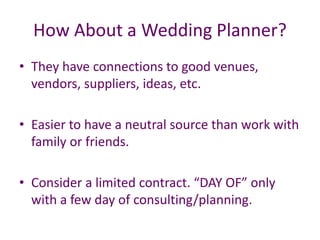 How About a Wedding Planner?
• They have connections to good venues,
vendors, suppliers, ideas, etc.
• Easier to have a neutral source than work with
family or friends.
• Consider a limited contract. “DAY OF” only
with a few day of consulting/planning.
 