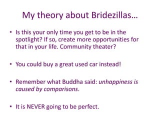 My theory about Bridezillas…
• Is this your only time you get to be in the
spotlight? If so, create more opportunities for
that in your life. Community theater?
• You could buy a great used car instead!
• Remember what Buddha said: unhappiness is
caused by comparisons.
• It is NEVER going to be perfect.
 