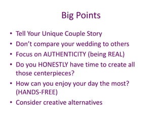 Big Points
• Tell Your Unique Couple Story
• Don’t compare your wedding to others
• Focus on AUTHENTICITY (being REAL)
• Do you HONESTLY have time to create all
those centerpieces?
• How can you enjoy your day the most?
(HANDS-FREE)
• Consider creative alternatives
 