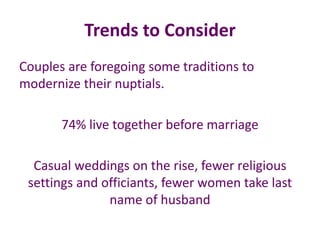 Trends to Consider
Couples are foregoing some traditions to
modernize their nuptials.
74% live together before marriage
Casual weddings on the rise, fewer religious
settings and officiants, fewer women take last
name of husband
 