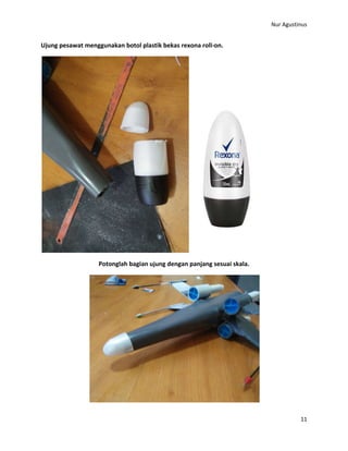 Nur Agustinus
11
Ujung pesawat menggunakan botol plastik bekas rexona roll-on.
Potonglah bagian ujung dengan panjang sesuai skala.
 