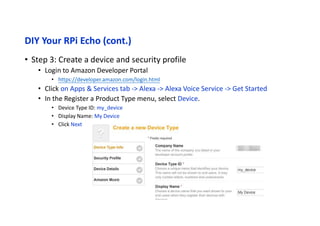 DIY Your RPi Echo (cont.)
• Step 3a: Create a device and security profile
• Login to Amazon Developer Portal
• https://developer.amazon.com/login.html
• Click on Apps & Services tab -> Alexa -> Alexa Voice Service -> Get Started
• In the Register a Product Type menu, select Device Type Info.
• Device Type ID: my_device
• Display Name: My Device
• Click Next
 