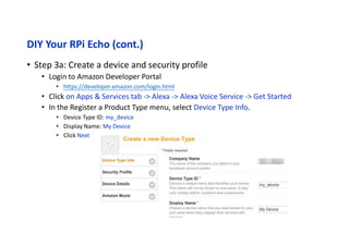 DIY Your RPi Echo (cont.)
• Step 3b: Create a device and security profile
• In the Register a Product Type menu, select Security Profile.
• Click on the Security Profile drop down and choose “Create a new profile”
• Click the General Tab
• Security Profile Name: Alexa Voice Service Sample App Security Profile
• Security Profile Description: Alexa Voice Service Sample App Security Profile Description
• Click Next
• And Client ID and Client Secret will be generated for you.
 