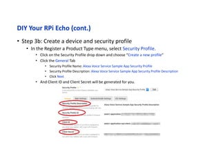 DIY Your RPi Echo (cont.)
• Step 3c: Create a device and security profile
• Click the Web Settings Tab
• Click the "Edit" button
• Allowed Origins: Click "Add Another" and then enter https://localhost:3000 in the text field that
appears.
• Allowed Return URLs: Click "Add Another" and then enter https://localhost:3000/authresponse in
the text field that appears.
• Click Next
 
