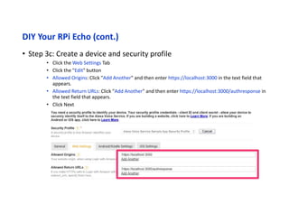DIY Your RPi Echo (cont.)
• Step 3d: Create a device and
security profile
• In the Register a Product Type menu,
select Device Details.
• Image: ANY test image from your own
• Category: Other
• Description: Alexa Voice Service sample
app test
• What is your expected timeline for
commercialization?: Longer than 4
months / TBD
• How many devices are you planning to
commercialize?: 0
• Click Next
 