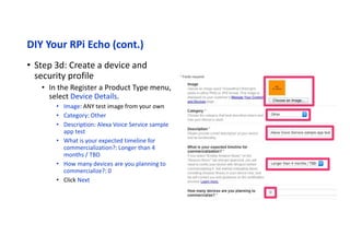 DIY Your RPi Echo (cont.)
• Step 3e: Create a device and security profile
• In the Register a Product Type menu, select Amazon Music
• Enable Amazon Music?: No
• Click the Submit button
 