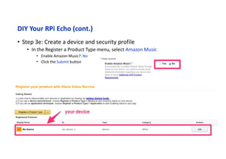 DIY Your RPi Echo (cont.)
• Step 4: Clone the sample app
• In Raspberry Pi terminal
cd ~/Desktop
git clone https://github.com/alexa/alexa-avs-sample-app.git
• Step 5: Update the install script with your credentials
• In Raspberry Pi terminal
cd ~/Desktop/alexa-avs-sample-app
vim automated_install.sh
• Changes these item from Step 3:
• ProductID
• ClientID
• ClientSecret
 