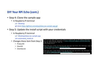 DIY Your RPi Echo (cont.)
• Step 6: Run the install script
• In Raspberry Pi terminal
cd ~/Desktop/alexa-avs-sample-app
. automated_install.sh
• Step 7: Fix the audio setting bug (!)
• In Raspberry Pi terminal
vim ~/.asoundrc
~/.asoundrc
pcm.!default
{
type asym
playback.pcm {
type hw
card 0
device 0
}
capture.pcm {
type plug
slave {
pcm {
type hw
card 1
device 0
}
}
}
}
 