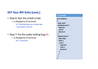 DIY Your RPi Echo (cont.)
• Step 8: Run Alexa sample application
• Terminal 1 : Web Authentication
cd ~/Desktop/alexa-avs-sample-app/samples
cd companionService && npm start
• Terminal 2 : AVS Client
cd ~/Desktop/alexa-avs-sample-app/samples
cd javaclient && mvn exec:exec
• Terminal 3 : Wakeup Agent: kitt.ai
cd ~/Desktop/alexa-avs-sample-app/samples/wakeWordAgent/src/
./wakeWordAgent -e kitt_ai
 