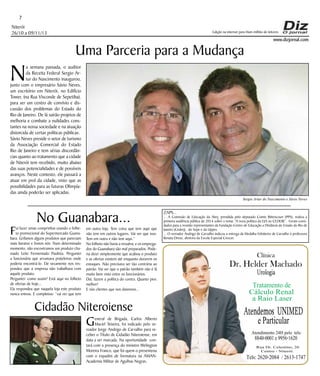 7
Niterói
26/10 a 09/11/13

N

Edição na internet para Hum milhão de leitores

Uma Parceria para a Mudança

www.dizjornal.com

a semana passada, o auditor
da Receita Federal Sergio Artur do Nascimento inaugurou,
junto com o empresário Sávio Neves,
um escritório em Niterói, no Edifício
Tower, (na Rua Visconde de Sepetiba),
para ser um centro de convívio e discussão dos problemas do Estado do
Rio de Janeiro. De lá sairão projetos de
melhoria e combate a nulidades constantes na nossa sociedade e na atuação
distorcida de certas políticas públicas.
Sávio Neves preside o setor de turismo
da Associação Comercial do Estado
Rio de Janeiro e tem sérias discordâncias quanto ao tratamento que a cidade
de Niterói tem recebido, muito abaixo
das suas potencialidades e de possíveis
avanços. Neste contexto, ele passará a
atuar em prol da cidade, visto que as
possibilidades para as futuras Olimpíadas ainda poderão ser aplicadas.
Sergio Artur do Nascimento e Sávio Neves

F

No Guanabara...

ui fazer umas comprinhas usando o folheto promocional do Supermercado Guanabara. Grifamos alguns produtos que pareciam
mais baratos e fomos nós. Num determinado
momento, não encontramos um produto chamado Leite Fermentado Paulista. Perguntei
a funcionária que arrumava prateleiras onde
poderia encontrá-lo. Ele secamente nos respondeu que a empresa não trabalhava com
aquele produto.
Perguntei: como assim? Está aqui no folheto
de ofertas de hoje...
Ela respondeu que naquela loja este produto
nunca entrou. E completou: “vai ver que tem

em outra loja. Tem coisa que tem aqui que
não tem em outros lugares. Vai ver que isso.
Tem em outra e não tem aqui.”
No folheto não havia a ressalva; e os empregados do Guanabara são mal preparados. Poderia dizer simplesmente que acabou o produto
e as ofertas existem até enquanto durarem os
estoques. Não precisava ser tão contrária ao
patrão. Vai ver que o patrão também não é lá
muito bem visto entre os funcionários.
Daí, fazem a política do contra. Quanto pior,
melhor!
E nós clientes que nos danemos...

Cidadão Niteroiense
G

eneral de Brigada, Carlos Alberto
Maciel Teixeira, foi indicado pelo vereador Jorge Andrigo de Carvalho para receber o Título de Cidadão Niteroiense, em
data a ser marcada. Na oportunidade contará com a presença do ministro Welington
Moreira Franco, que foi quem o presenteou
com o espadim de formatura na AMANAcademia Militar de Agulhas Negras.

ZAPS...

... A Comissão de Educação da Alerj, presidida pelo deputado Comte Bittencourt (PPS), realiza a
primeira audiência pública de 2014 sobre o tema: “A nova política da EJA no CEDERJ”. Foram convidados para a reunião representantes da Fundação Centro de Educação a Distância do Estado do Rio de
Janeiro (Cederj), do Sepe e da Uppes.
... O vereador Andrigo de Carvalho indicou a entrega da Medalha Felisberto de Carvalho à professora
Renata Dreux, diretora da Escola Especial Crescer.

Clínica

Dr. Helder Machado
Urologia

Tratamento de
Cálculo Renal
a Raio Laser
Atendemos UNIMED

e Particular

Atendimento 24H pelo tels:

8840-0001 e 9956-1620

Rua Dr. Celestino, 26
Centro - Niterói.

Tels: 2620-2084 / 2613-1747

 