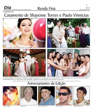 Edição na internet para Hum milhão de leitores

www.dizjornal.com

8

Renda Fina

Niterói
26/10 a 09/11/13

Casamento de Shayenne Torres e Paulo Vinnicius

Fotos Raquel & Julio Cerino

Em clima de absoluta confraternização, os familiares e amigos de longa data do casal Shayenne Torres e Paulo Vinnicius , festejaram o enlace ao ar livre num belo dia ensolarado na
Pousada Pedras Brancas, em Itaipu, Niterói. Tudo fotografado e regiamente documentado pelas lentes de Raquel e Julio Cerino.

Aniversariantes da Edição

Angélica Mattos

Paulo Jucá

Luis Jourdan Amora

Gabriel Petrucci

Matilde Slaibi Conti

 