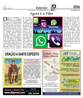 www.dizjornal.com
Niterói
14/03 a 29/03/14
5
InternetJuliana Demier - juliana.demier@gmail.com
Edição na internet para Hum milhão de leitores
ORAÇÃOASANTO EXPEDITO
Festa 19 de abril. Comemora-se todo dia 19
Se vc. está com algum
, precisa de
, peça a Santo Expedito. Ele é o
Santo dos Negócios que precisam de pronta
solução e cuja invocação nunca é tardia.
Problema Difícil e
aparentemente sem Solução
Ajuda Urgente
ORAÇÃO
Obrigado.
: Meu Santo Expedito da Causas
Justas e Urgentes, socorrei-me nesta hora
de aflição e desespero. Intercedei junto
ao Nosso Senhor Jesus Cristo! Vós que
sois o Santo dos Aflitos, Vós que sois o
Santo das Causas Urgentes, protegei-me,
ajudai-me, Dai-me Força, Coragem e
Serenidade. Atendei o meu pedido: (fazer o
pedido) Ajudai-me a superar estas Horas
Difíceis, protegei-me de todos que possam
me prejudicar; Protegei minha família,
atendei o meu pedido com urgência.
Devolvei-me a Paz a Tranqüilidade
Serei grato pelo resto da minha vida
e levarei seu nome a todos que têm fé.
Rezar 1 Padre Nosso,1 Ave Maria
e Fazer o sinal da cruz.
“para que os pedidos sejam atendidos
é necessário que sejam justos”.
Agradeço a Santo Expedito a Graça Alcançada.Santo Expedito
Agora é o Viber
Depois do WhatsApp, o
aplicativo de mensagens
instantâneas mais badalado
do momento, ter sido arrematado
pela bagatela de 16 bilhões de dó-
lares pelo Facebook, provavelmen-
te para acabar com a concorrência,
essa rede pode começar a se pre-
ocupar com um primo pobre que
vem chegando aos pouquinhos,
mas fazendo bastante barulho.
O Viber, avaliado em “apenas”
900 milhões de dólares, chega ti-
rando onda com a informação de
já ter 400 milhões de usuários,
contra os declarados 465 milhões
do WhatsApp e afirma querer ter
mais do que um bilhão de usuários
que o Facebook pretende para o
WhatsApp depois de comprá-lo.
E parece que o Viber está fazen-
do por onde....
No dia seguinte
ao anúncio do
WhatsApp sobre
a futura liberação
das ligações tele-
fônicas entre seus
usuários, o Viber
contra-atacou e
passou a liberar
imediatamente,
chamadas telefô-
nicas para qual-
quer telefone fixo
gratuitamente, e
ainda comentou
que, desde o seu
início já fazia o
que o WhatsApp
fará esse ano, al-
finetando o primo
rico sobre seu atraso em libe-
rar as ligações entre usuários.
Com a pretensão de ser o
maior app de mensagens ins-
tantâneas do mundo e um
aumento de popularidade e
downloads nesse último fim
de semana, quando o What-
sApp, estranhamente, ficou
fora do ar, o Viber promete
ser uma boa opção, além de
grande pedra no caro sapato
do Facebook... E nesse mun-
do de tantas redes sociais e
num Brasil que já foi de Orkut,
podemos apostar, com certa
tranquilidade, que o Viber tem
tudo pra fazer sucesso por
aqui...
Bom Finde!!!!
Acesse o Nosso Site:
www.dizjornal.com
Facebook
ou no
Diz Jornalwww.dizjornal.com
 