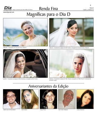 www.dizjornal.com
Niterói
14/03 a 29/03/14
8
Renda Fina
Aniversariantes da Edição
Edição na internet para Hum milhão de leitores
Andre Luiz do Nascimento Zezé Gomes Graça Porto Luiz Celso Venâncio Luana Medeiros
Magníficas para o Dia D Fotos Fausto & Valéria
Fabrícia - Casamento na Igreja do São Vicente e recepção no Clube Naval. Cerimonial de
Dorinha Araújo.
Isabelle - Casamento na Igreja de São Lourenço e recepção no Rio Cricket
Dayene - Casamento na Igreja do São Vicente e recepção na Casa de Festas TropicalGabriela - Casamento na Casa de Festas Tropical
 
