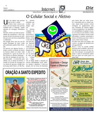 Niterói
25/07 a 02/08/13
www.dizjornal.com
5
InternetJuliana Demier - juliana.demier@gmail.com
ORAÇÃOASANTO EXPEDITO
Festa 19 de abril. Comemora-se todo dia 19
Se vc. está com algum
, precisa de
, peça a Santo Expedito. Ele é o
Santo dos Negócios que precisam de pronta
solução e cuja invocação nunca é tardia.
Problema Difícil e
aparentemente sem Solução
Ajuda Urgente
ORAÇÃO
Obrigado.
: Meu Santo Expedito da Causas
Justas e Urgentes, socorrei-me nesta hora
de aflição e desespero. Intercedei junto
ao Nosso Senhor Jesus Cristo! Vós que
sois o Santo dos Aflitos, Vós que sois o
Santo das Causas Urgentes, protegei-me,
ajudai-me, Dai-me Força, Coragem e
Serenidade. Atendei o meu pedido: (fazer o
pedido) Ajudai-me a superar estas Horas
Difíceis, protegei-me de todos que possam
me prejudicar; Protegei minha família,
atendei o meu pedido com urgência.
Devolvei-me a Paz a Tranqüilidade
Serei grato pelo resto da minha vida
e levarei seu nome a todos que têm fé.
Rezar 1 Padre Nosso,1 Ave Maria
e Fazer o sinal da cruz.
“para que os pedidos sejam atendidos
é necessário que sejam justos”.
Agradeço a Santo Expedito a Graça Alcançada.Santo Expedito
O Celular Social e Afetivo
U
m dos objetos mais pessoais
hoje em dia é o celular.
E dentro desse universo par-
ticular, uma das funções mais pessoais
instaladas nele é o whatsapp - aquele
aplicativo de mensagens instantâneas
online.
Pois bem, mesmo com toda essa pesso-
alidade dos smartphones e desse app,
pessoas do bem encontraram um cami-
nho para usá-lo de forma compartilhada
e colaborativa.
Um exemplo desse novo uso vem do
projeto 'Mensagens de ninar', criado
pelo publicitário paulista Pedro Pente-
ado.
Em parceria com algumas livrarias, o
projeto consiste na doação de leituras
de histórias infantis via celular. Cada
participante lê e grava um trecho do
livro através do aplicativo Whatsapp –
que além de mensagens de texto tam-
bém envia áudio - e o trecho lido, após
editado com os demais da história, é
enviado em formato de mensagem de
voz através do app para o abrigo Casa
da Criança Santo Amaro, em São Pau-
lo, primeira
instituição que
recebeu essa
doação espe-
cial.
As histórias
completas são
recebidas e
disponibiliza-
das em uma bi-
blioteca virtual
e uma caixa de
som com cone-
xão bluetooth
se conecta ao
celular para to-
car a historinha
daquela noite.
A ideia é le-
var um pouco
de afeto para
as crianças
que chega-
ram ao abrigo devido a situações de
extrema vulnerabilidade social, violên-
cia, rejeição e abandono. E toda essa
atenção vem em forma de historinhas
para dormir lidas por várias pesso-
as e transmitidas para as crianças que,
claro, depois desse presente, enviam
mensagens de agradecimento para
seus contadores de histórias digitais.
A ideia do publicitário é de disponibili-
zar a possibilidade de qualquer um gra-
var um trecho de uma história e enviar
a gravação. Os melhores trechos seriam
selecionados e reunidos, aumentando o
número de histórias para fazer o bem a
essas e tantas outras crianças.
Pra saber mais sobre esse projeto, vale
a pena ir na página do facebook.com/
mensagensdeninar
Buscar o tema no youtube também
apresenta vários resultados e dá uma di-
mensão do que um pouco de boa von-
tade, boas intenções, um pouquinho de
tempo e nada de investimento podem
fazer por quem tem muito pouco ou
quase nada.
 