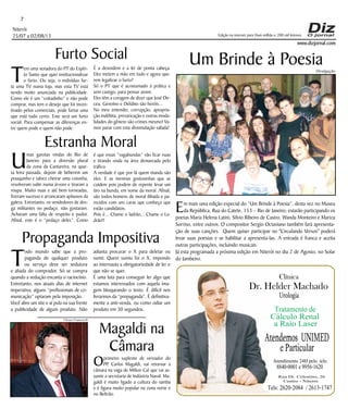Niterói
25/07 a 02/08/13
www.dizjornal.com
7
Dr. Helder Machado
Urologia
Tratamento de
Cálculo Renal
a Raio Laser
Rua Dr. Celestino, 26
Centro - Niterói.
Tels:2620-2084 /2613-1747
Clínica
Atendemos UNIMED
eParticular
Atendimento 24H pelo tels:
8840-0001e9956-1620
Edição na internet para Hum milhão e 200 mil leitores
Um Brinde à Poesia
Em mais uma edição especial do “Um Brinde à Poesia”, desta vez no Museu
da República, Rua do Catete, 153 – Rio de Janeiro, estarão participando os
poetas Maria Helena Latini, Silvio Ribeiro de Castro, Wanda Monteiro e Mariza
Sorriso, entre outros. O compositor Sergio Octaviano também fará apresenta-
ção de suas canções. Quem quiser participar no "Circulando Versos" poderá
levar suas poesias e se habilitar a apresenta-las. A entrada é franca e aceita
outras participações, incluindo musicais.
Já esta programada a próxima edição em Niterói no dia 2 de Agosto, no Solar
do Jambeiro.
Furto Social
T
em uma senadora do PT do Espíri-
to Santo que quer institucionalizar
o furto. Ou seja, o indivíduo fur-
ta uma TV numa loja, mas esta TV está
sendo muito anunciada na publicidade.
Como ele é um “coitadinho” e não pode
comprar, mas tem o desejo que foi incen-
tivado pelos comerciais, pode furtar uma
que está tudo certo. Este será um furto
social. Para compensar as diferenças en-
tre quem pode e quem não pode.
Estranha Moral
U
mas garotas vindas do Rio de
Janeiro para a diversão plural
da zona da Cantareira, na quar-
ta feira passada, depois de beberem um
pouquinho e talvez cheirar uma coisinha,
resolveram subir numa árvore e tiraram a
roupa. Muito nuas e até bem torneadas,
fizeram sucesso e arrancaram aplausos da
galera. Entretanto, os vendedores de dro-
ga militantes no pedaço, não gostaram.
Acharam uma falta de respeito e pudor.
Afinal, este é o “pedaço deles”. Como
Propaganda Impositiva
T
odo mundo sabe que a pro-
paganda de qualquer produto
ou serviço deve ser sedutora
e aliada do comprador. Só se compra
quando a sedução encanta o raciocínio.
Entretanto, nos atuais dias de internet
imperativa, alguns “profissionais de co-
municação” optaram pela imposição.
Você abre um site e aí pula na sua frente
a publicidade de algum produto. Não
É a desordem e a lei de ponta cabeça.
Eles metem a mão em tudo e agora que-
rem legalizar o furto?
Só o PT que é acostumado à prática e
sem castigo, para pensar assim.
Eles têm a coragem de dizer que José Dir-
ceu, Genoíno e Delúbio são heróis...
No meu entender, corrupção, apropria-
ção indébita, prevaricação e outras moda-
lidades do gênero são crimes mesmo! Va-
mos parar com esta dissimulação safada!
é que essas “vagabundas” vão ficar nuas
e tirando onda na área demarcada pelo
tráfico.
A verdade é que por lá quem manda são
eles. E as meninas gostosinhas que se
cuidem pois podem de repente levar um
tiro na bunda, em nome da moral. Afinal,
são todos homens de moral ilibada e pa-
recidos com uns caras que conheço que
estão candidatos.
Pois é... Chame o ladrão... Chame o La-
drão!!
adianta procurar o X para deletar ou
sumir. Quem sumiu foi o X, impondo
ao internauta a obrigatoriedade de ler o
que não se quer.
É uma luta para conseguir ler algo que
estamos interessados com aquela ima-
gem bloqueando o texto. É difícil nos
livrarmos da “propaganda”. É definitiva-
mente a anti-venda, ou como odiar um
produto em 30 segundos.
Magaldi na
Câmara
Oprimeiro suplente de vereador do
PP, Carlos Magaldi, vai retornar a
câmara na vaga de Milton Cal que vai as-
sumir a secretaria de Indústria Naval. Ma-
galdi é muito ligado a cultura do samba
e é figura muito popular na zona norte e
no Beltrão.
Ulisses Franceschi
Divulgação
 