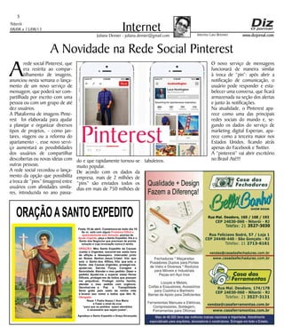 Niterói
08/08 a 15/08/13
www.dizjornal.com
5
InternetJuliana Demier - juliana.demier@gmail.com
ORAÇÃOASANTO EXPEDITO
Festa 19 de abril. Comemora-se todo dia 19
Se vc. está com algum
, precisa de
, peça a Santo Expedito. Ele é o
Santo dos Negócios que precisam de pronta
solução e cuja invocação nunca é tardia.
Problema Difícil e
aparentemente sem Solução
Ajuda Urgente
ORAÇÃO
Obrigado.
: Meu Santo Expedito da Causas
Justas e Urgentes, socorrei-me nesta hora
de aflição e desespero. Intercedei junto
ao Nosso Senhor Jesus Cristo! Vós que
sois o Santo dos Aflitos, Vós que sois o
Santo das Causas Urgentes, protegei-me,
ajudai-me, Dai-me Força, Coragem e
Serenidade. Atendei o meu pedido: (fazer o
pedido) Ajudai-me a superar estas Horas
Difíceis, protegei-me de todos que possam
me prejudicar; Protegei minha família,
atendei o meu pedido com urgência.
Devolvei-me a Paz a Tranqüilidade
Serei grato pelo resto da minha vida
e levarei seu nome a todos que têm fé.
Rezar 1 Padre Nosso,1 Ave Maria
e Fazer o sinal da cruz.
“para que os pedidos sejam atendidos
é necessário que sejam justos”.
Agradeço a Santo Expedito a Graça Alcançada.Santo Expedito
Arede social Pinterest, que
era restrita ao compar-
tilhamento de imagens,
anunciou nesta semana o lança-
mento de um novo serviço de
mensagem, que poderá ser com-
partilhada por escrito com uma
pessoa ou com um grupo de até
dez usuários.
A Plataforma de imagens Pinte-
rest foi elaborada para ajudar
a planejar e organizar diversos
tipos de projetos, - como jan-
tares, viagens ou a reforma do
apartamento -, esse novo servi-
ço aumentará as possibilidades
dos usuários de compartilhar
descobertas ou novas ideias com
outras pessoas.
A rede social recordou o lança-
mento da opção que possibilita
a troca de “pins” (imagens) entre
usuários com afinidades simila-
res, introduzida no ano passa-
A Novidade na Rede Social Pinterest
do e que rapidamente tornou-se
muito popular.
De acordo com os dados da
empresa, mais de 2 milhões de
“pins” são enviados todos os
dias em mais de 750 milhões de
tabuleiros.
O novo serviço de mensagens
funcionará de maneira similar
à troca de “pin”: após abrir a
notificação de comunicação, o
usuário pode responder e esta-
belecer uma conversa, que ficará
armazenada na seção dos alertas
e junto às notificações.
Na atualidade, o Pinterest apa-
rece como uma das principais
redes sociais do mundo e, se-
gundo os dados do serviço de
marketing digital Experian, apa-
rece como a terceira maior nos
Estados Unidos, ficando atrás
apenas do Facebook e Twitter.
A “pinterest” vai abrir escritório
no Brasil Até!!!
Interino Laio Brenner
 