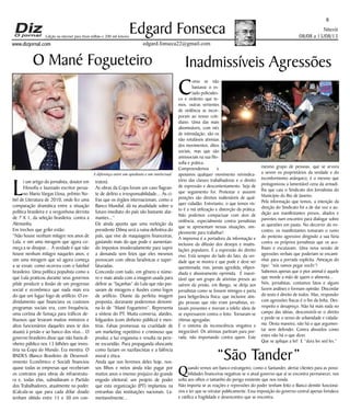 Niterói
08/08 a 15/08/13
www.dizjornal.com
6
Edgard Fonseca
edgard.fonseca22@gmail.com
Edição na internet para Hum milhão e 200 mil leitores
O Mané Fogueteiro
L
i um artigo do jornalista, doutor em
Filosofia e laureado escritor perua-
no Mario Vargas Llosa, prêmio No-
bel de Literatura de 2010, onde fez uma
comparação dramática entre a situação
política brasileira e a vergonhosa derrota
de 7 X 1, da seleção brasileira, contra a
Alemanha.
Em trechos que grifei estão:
“Não houve nenhum milagre nos anos de
Lula, e sim uma miragem que agora co-
meça a se dissipar... A verdade é que não
houve nenhum milagre naqueles anos, e
sim uma miragem que só agora começa
a se esvair, como ocorreu com o futebol
brasileiro. Uma política populista como a
que Lula praticou durante seus governos
pôde produzir a ilusão de um progresso
social e econômico que nada mais era
do que um fugaz fogo de artifício. O en-
dividamento que financiava os custosos
programas sociais era, com frequência,
uma cortina de fumaça para tráficos de-
lituosos que levaram muitos ministros e
altos funcionários daqueles anos (e dos
atuais) à prisão e ao banco dos réus... O
governo brasileiro disse que não havia di-
nheiro público nos 13 bilhões que inves-
tiria na Copa do Mundo. Era mentira. O
BNDES (Banco Brasileiro de Desenvol-
vimento Econômico e Social) financiou
quase todas as empresas que receberam
os contratos para obras de infraestrutu-
ra e, todas elas, subsidiavam o Partido
dos Trabalhadores, atualmente no poder.
(Calcula-se que para cada dólar doado
tenham obtido entre 15 e 30 em con-
tratos).
As obras da Copa foram um caso flagran-
te de delírio e irresponsabilidade... As ci-
fras que os órgãos internacionais, como o
Banco Mundial, dá na atualidade sobre o
futuro imediato do país são bastante alar-
mantes...”
Ele ainda aponta que uma reeleição da
presidente Dilma será a ruína definitiva do
país, que vive de maquiagens financeiras,
gastando mais do que pode e aumentan-
do impostos imoderadamente para suprir
a demanda sem feios que eles mesmos
provocam com obras faraônicas e super-
faturadas.
Concordo com tudo, em gênero e núme-
ro e mais ainda com a imagem usada para
definir as “façanhas” do Lula que não pas-
savam de miragens e ilusões como fogos
de artifício. Diante da perfeita imagem
proposta, doravante poderemos denomi-
na-lo de “Mané Fogueteiro”. Representa
a síntese do PT. Muita conversa, alardes,
folguedos (com dinheiro público) e men-
tiras. Falsas promessas na crueldade de
um marketing repetitivo e criminoso que
produz a luz enganosa e resulta na pere-
ne escuridão. Pura propaganda ofuscante
como faziam os nazifascistas e a falência
moral e ética.
Ainda que nos livremos deles hoje, nos-
sos filhos e netos ainda irão pagar por
muitos anos o imenso prejuízo do grande
engodo eleitoral; um projeto de poder
que esta organização (PT) implantou na
entranhas das instituições nacionais. La-
mentavelmente...
C
omo se não
bastasse o es-
tado policiales-
co e violento que te-
mos, outras vertentes
de violência se incor-
poram ao nosso coti-
diano. Uma das mais
abomináveis, com viés
de intimidação, são os
não rotuláveis ativistas
dos movimentos, ditos
sociais, mas que são
antissociais na sua filo-
sofia e prática.
Compreendemos e
apoiamos qualquer movimento reivindica-
tório das classes trabalhadoras e o direito
de expressão e descontentamento. Seja de
que seguimento for. Protestar e assumir
posições são direitos inalienáveis de qual-
quer cidadão. Entretanto, o que temos vis-
to é a má utilização e distorção da prática.
Não podemos compactuar com atos de
violência, especialmente contra jornalistas
que se apresentam nessas situações, sim-
plesmente para trabalhar!
A imprensa é a portadora da informação e
inclusive da difusão dos desejos e insatis-
fações populares. É a expressão do direito
vivo. Está sempre do lado do fato, da ver-
dade que se mostra e que pode e deve ser
questionada; mas, jamais agredida, vilipen-
diada e abusivamente oprimida. É inacei-
tável que um grupo de ativistas presos ao
saírem da prisão, em Bangu, se dirija aos
jornalistas como se fossem inimigos e parta
para beligerância física; que inclusive atin-
giu pessoas que não eram jornalistas, es-
tavam presentes e tiveram a infeliz ideia de
se expressarem contra o feito. Tornaram-se
vítimas agregadas.
É o sistema da inconsciência vingativa e
inegociável. Os ativistas partiram para por-
rada, não importando contra quem. Este
Inadmissíveis Agressões
mesmo grupo de pessoas, que se arvora
a serem os proprietários da verdade e do
inconformismo anárquico, é o mesmo que
protagonizou a lamentável cena da armadi-
lha que caiu o Sindicato dos Jornalistas do
Município do Rio de Janeiro.
Pela informação que temos, a intenção da
direção do Sindicato foi a de dar voz e au-
dição aos manifestantes presos, aliados e
parentes num encontro para dialogar sobre
as questões em pauta. No decorrer do en-
contro, os manifestantes tomaram o rumo
do protesto agressivo dirigindo a sua fúria
contra os próprios jornalistas que os aco-
lhiam e escutavam. Uma nova sessão de
agressões verbais que poderiam se encami-
nhar para a porrada explícita. Ameaças do
tipo: “nós vamos pegar vocês”!
Sabemos apenas que o pior animal é aquele
que morde a mão de quem o alimenta...
Nós, jornalistas, contamos fatos e alguns
fazem análises e formam opinião. Discordar
do texto é direito de todos. Mas, responder
com agressões físicas é o fim da linha. Des-
respeito e desapreço. Não há mais nada no
campo das ideias, desconstrói-se o direito
e perde-se o senso de urbanidade e cidada-
nia. Desta maneira, não há o que argumen-
tar nem defender. Contra absurdos como
estes não há o que dizer.
Que se aplique a lei! E “dura lex sed lex.“
“São Tander”
Quando vemos um banco estrangeiro, como o Santander, alertar clientes para as possi-
bilidades financeiras negativas se o atual governo que aí se encontra permanecer, nos
solta aos olhos o tamanho do perigo existente que nos ronda.
Não importa se as reações e repressões do poder tenham feito o Banco demitir funcioná-
rios e ter que se retratar publicamente. Essa imposição do governo central apenas fortalece
e ratifica a fragilidade e desencontro que se encontra.
A diferença entre um apedeuta e um intelectual
 