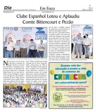 Niterói 
20/09 a 27/09/13 
www.dizjornal.com 
Em Foco 
dizjornal@gmail.com 
12 
Edição na internet para Hum milhão e 200 mil leitores 
Clube Espanhol Lotou e Aplaudiu 
Comte Bittencourt e Pezão 
Num encontro em que reuniu 
as lideranças e moradores da 
Região Oceânica de Niterói 
para referendar as campanhas do go-vernador 
Pezão e do deputado Esta-dual 
Comte Bittencourt, o deputado 
Felipe Peixoto fez um relato das ati-vidades 
em prol da Região e mostrou 
como participam de cada atividade e 
realizações de obras. Felipe apontou 
o governador como o grande respon-sável 
pelas melhorias de toda região, 
desde o “Asfalto na Porta e do Bairro 
Novo”. Voltou a salientar que as obras 
realizadas são de inteira responsabi-lidade 
e financiamento de 100% do 
Estado. Os pedidos de obras partiram 
dele e em alguns casos do deputado 
Comte Bittencourt, somando-se as 
interferências pessoais do vereador 
Bruno Lessa, morador da Região e in-terlocutor 
municipal dessas questões. 
Felipe Peixoto elencou números e re-alizações 
desde quando foi secretário 
regional da região, como vereador 
e deputado. Ele atribui ao grupo de 
que faz parte, o trabalho conjunto 
de prospecção e desenvolvimento de 
melhorias para Região Oceânica. 
Disse que sem o governador Pezão e 
sua gestão pessoal, essas obras não 
teriam sido realizadas. Falou também 
que quando pede votos para Pezão e 
Comte, o faz na certeza da continui-dade 
de realizações e benefícios que 
aí estão de forma incontestável. Que 
quando se lembrarem dele, lembrem-se 
de Pezão e Comte Bittencourt que 
são na verdade os grandes parceiros 
em todos os empreendimentos pelo 
desenvolvimento de Niterói. 
Aclamado e querido, o deputado Fe-lipe 
Peixoto comprovou que é a lide-rança 
maior dentro da Região Oceâ-nica, 
assim como em todo município. 
Plenário cheio 
Comte discursa ao lado de Felipe 
Comte Bittencourt, Felipe Peixoto, Renê Barreto, Silvio e Bruno Lessa e Pedro Cascon 
