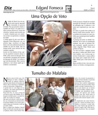 Niterói 
20/09 a 27/09/13 
www.dizjornal.com 
6 Edgard Fonseca 
edgard.fonseca22@gmail.com 
Edição na internet para Hum milhão e 200 mil leitores 
Uma Opção de Voto 
A cidade de Niterói vive um mo-mento 
muito especial, agravado 
pelos desmandos do governo 
da União. Para que possamos manter o 
equilíbrio de forças e ter poder de re-ação 
é preciso preservar as forças dos 
contrários. Somente assim teremos voz 
e mando o bastante para nos manter-mos 
na luta e recuperarmos o comando 
da cidade. 
A minha opção de voto recai sobre o 
deputado Comte Bittencourt, por, em 
primeiro lugar, reconhecer ao longo 
destes anos uma substancial parcela de 
trabalho em prol da cidade, além do 
Estado do Rio, nesse exercício de sete 
mandatos seguidos. 
Comte tem uma história de luta, ape-sar 
dos opositores tentarem ofuscar o 
brilho, pelas causas da educação. Ele é 
um educador e presidente da Comissão 
de Educação da ALERJ. É só verificar o 
que está documentado. Não é preciso 
polemizar e nem reiterar aquilo que é 
evidente e incontestável. 
Tumulto do Malafaia 
Não me canso de dizer que a dis-tribuição 
de títulos, medalhas e 
moções de aplausos indiscrimi-nadamente 
pela Câmara de Vereadores de 
Niterói, além de desvirtuar as finalidades, 
resulta em desacordos e beligerâncias. 
A questão deve ter certa lógica de me-recimento 
e não apenas agraciamento de 
correligionários e parceiros. 
Nessa sexta feira, 19, seria a entrega de 
um título ao pastor Silas Malafaia, por in-dicação 
do também pastor e vereador Ro-naldo, 
mas resultou em confusão. 
Não quero nem discutir o mérito da ques-tão, 
ou o merecimento ou desmerecimen-to 
do Pastor Malafaia. O erro está na apro-vação 
de algo que de antemão se sabe que 
vai render conflito. 
Qual é a relação entre Malafaia e Niterói? 
O que tem feito pelo município para mere-cer 
aplausos, títulos e outros mimos? Mas, 
Comte já exerceu a função de secretário 
municipal de Educação com uma folha 
de realizações que o credencia e o faz 
ainda mais responsável por seus man-datos. 
Em todos os grandes fatos políticos de 
Niterói, Comte esteve presente. Até vi-ce- 
prefeito ele já aceitou ser, para con-tribuir 
para manutenção deste equilíbrio 
a que me refiro. 
A presença de Comte na ALERJ é fun-damental, 
não só para as contribuições 
estaduais, mas para as próximas elei-ções 
municipais quando reavermos a 
cidade elegendo Felipe Peixoto para 
prefeito de Niterói. 
Eu voto no Comte e qualquer pessoa 
que queira o melhor para Niterói, deve 
votar também, com a certeza que es-taremos 
fortalecendo o campo político 
que sempre quis e sempre teve um tra-balho 
voltado para o bem desta nossa 
cidade. 
Quem acredita em mim, vota com cons-ciência 
e se fortalece estrategicamente. 
como é da corrente de pensamento e 
religião do Pastor Ronaldo, foi aprovada 
a homenagem entre seus pares. 
Aprovou, deve recebê-la, independente 
dos protestos que possa resultar. Tentar 
impedir a entrega é antidemocrático. Se 
não era para aprovar que se tentasse 
através da via política, impedir o feito. 
O Malafaia, que naturalmente tem as-sessoria, 
nem apareceu para receber 
qualquer coisa. Mas, mesmo assim, os 
partidos mais radicais, junto com mani-festantes 
afins tentaram impedir a entre-ga. 
Os simpatizantes das causas homosse-xuais 
tem o direito de protestar, pois o 
Malafaia os demoniza o tempo todo. 
Mas, tentar impedir algo aprovado em 
plenário é exagero. Que o título seja en-tregue 
sob protestos. Mas, sem impedir 
o ato. 
Deputado Comte Bittencourt 
Thatiana Cunha 
 