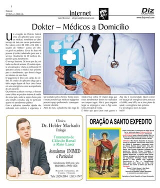 Niterói
27/02 a 12/03/16
www.dizjornal.com
5
InternetLaio Brenner - dizjornal@hotmail.com
Dokter – Médicos a Domicilio
ORAÇÃOASANTO EXPEDITO
Festa 19 de abril. Comemora-se todo dia 19
Se vc. está com algum
, precisa de
, peça a Santo Expedito. Ele é o
Santo dos Negócios que precisam de pronta
solução e cuja invocação nunca é tardia.
Problema Difícil e
aparentemente sem Solução
Ajuda Urgente
ORAÇÃO
Obrigado.
: Meu Santo Expedito da Causas
Justas e Urgentes, socorrei-me nesta hora
de aflição e desespero. Intercedei junto
ao Nosso Senhor Jesus Cristo! Vós que
sois o Santo dos Aflitos, Vós que sois o
Santo das Causas Urgentes, protegei-me,
ajudai-me, Dai-me Força, Coragem e
Serenidade. Atendei o meu pedido: (fazer o
pedido) Ajudai-me a superar estas Horas
Difíceis, protegei-me de todos que possam
me prejudicar; Protegei minha família,
atendei o meu pedido com urgência.
Devolvei-me a Paz a Tranqüilidade
Serei grato pelo resto da minha vida
e levarei seu nome a todos que têm fé.
Rezar 1 Padre Nosso,1 Ave Maria
e Fazer o sinal da cruz.
“para que os pedidos sejam atendidos
é necessário que sejam justos”.
Agradeço a Santo Expedito a Graça Alcançada.Santo Expedito
Dr. Helder Machado
Urologia
Tratamentode
Cálculo Renal
a Raio Laser
Rua Dr. Celestino, 26
Centro - Niterói.
Tels:2620-2084 /2613-1747
Clínica
Atendemos UNIMED
eParticular
Atendimento 24H pelo tels:
8840-0001e9956-1620
U
m cirurgião do Distrito Federal
criou um aplicativo para consul-
tas médicas, semelhante ao Uber
(serviço de taxi com carros particulares).
Por valores entre R$ 200 a R$ 400, o
usuário do “Dokter” aciona um clíni-
co geral ou pediatra. Cerca de duas mil
pessoas já estão cadastradas para usar o
serviço. Atualmente há 30 médicos dis-
poníveis para atendimento.
O serviço funciona 24 horas por dia, em
todos os dias da semana. O usuário apon-
ta a localização e chama o profissional. O
aplicativo aciona o médico mais próximo
para o atendimento, que deverá chegar
no máximo em uma hora.
O pagamento é feito com cartão de cré-
dito. O criador do aplicativo alega que a
ideia surgiu depois de ficar cinco horas
em uma emergência como acompanhante
de um paciente.
Os primeiros a utilizar o serviço, o fizeram
como crítica ao precário sistema de saúde
do nosso país, onde se espera horas para
uma simples consulta, seja no particular
quanto no atendimento público.
Com o aplicativo consultas rápidas são
realizadas com conforto e segurança, e
são avaliados pelos clientes. Sendo assim,
é muito provável que médicos negligentes
percam espaço profissional e consequen-
temente clientela.
Além do mais, a plataforma não exige do
médico ficar online. O criador alega que
esses atendimentos devem ser realizados
nos tempos vagos. Não é para ninguém
largar os empregos e usar o App como
fonte principal de renda.
É óbvio que para casos mais graves o
App não é recomendado. Quem estiver
em situação de emergência deve procurar
o SAMU, uma UPA, ou se tiver plano de
saúde, a emergência mais próxima.
É a tecnologia a favor da saúde.
Inté!!!
 