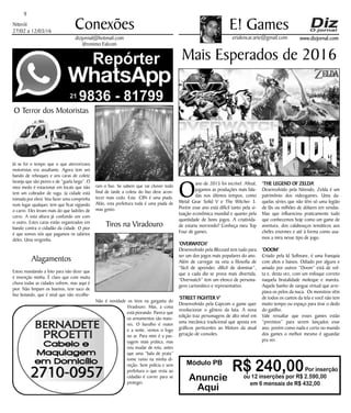 Niterói
27/02 a 12/03/16
www.dizjornal.com
9
Conexões
erialencar.arte@gmail.com
E! Games
dizjornal@hotmail.com
Jêronimo Falconi
Módulo PB
R$ 240,00Por inserção
ou 12 inserções por R$ 2.590,00
em 6 mensais de R$ 432,00
Anuncie
Aqui
Mais Esperados de 2016
O
ano de 2015 foi incrível. Afinal,
jogamos as produções mais fala-
das nos últimos tempos, como
Metal Gear Solid V e The Witcher 3.
Porém esse ano está difícil tanto pela si-
tuação econômica mundial e quanto pela
quantidade de bons jogos. A criativida-
de estaria morrendo? Conheça meu Top
Four de games.
‘OVERWATCH’
Desenvolvido pela Blizzard tem tudo para
ser um dos jogos mais populares do ano.
Além de carregar na veia a filosofia de
“fácil de aprender, difícil de dominar”,
que a cada dia se prova mais divertida,
“Overwatch” tem um elenco de persona-
gens carismático e representativo.
‘STREET FIGHTER V’
Desenvolvido pela Capcom o game quer
revolucionar o gênero da luta. A nova
edição traz personagens de alto nível em
uma mecânica tradicional que aposta em
gráficos perticentes ao Motors da atual
geração de consoles.
‘THE LEGEND OF ZELDA’
Desenvolvido pela Nitendo, Zelda é um
patrimônio dos videogames. Uma da-
quelas séries que não têm só uma legião
de fãs ou milhões de dólares em vendas.
Mas que influenciou praticamente tudo
que conhecemos hoje como um game de
aventura, dos calabouços temáticos aos
chefes enormes e até à forma como usa-
mos a mira nesse tipo de jogo.
‘DOOM’
Criado pela Id Software, é uma franquia
com altos e baixos. Odiado por alguns e
amado por outros “Doom” está de vol-
ta e, desta vez, com um enfoque correto
naquela brutalidade moleque e marota.
Aquele banho de sangue virtual que arre-
piava os pelos da nuca. Os monstros vêm
de todos os cantos da tela e você não tem
muito tempo ou espaço para tirar o dedo
do gatilho.
Vale ressaltar que esses games estão
“previstos” para serem lançados esse
ano, porém como nada e certo no mundo
dos games o melhor mesmo é aguardar
pra ver.
O Terror dos Motoristas
Já se foi o tempo que o que aterrorizava
motoristas era assaltante. Agora tem um
bando de reboques e uns caras de colete
laranja que são piores e de “guela larga”. O
meu medo é estacionar em locais que não
tem um cobrador de vaga. (a cidade está
tomada por eles). Vou fazer uma comprinha
num lugar qualquer, tem que ficar vigiando
o carro. Eles levam mais do que ladrões de
carro. A esta altura já confundo um com
o outro. Estes caras estão organizados em
bando contra o cidadão da cidade. O pior
é que somos nós que pagamos os salários
deles. Uma vergonha.
Alagamentos
Estou mandando a foto para não dizer que
é invenção minha. É claro que com muita
chuva todas as cidades sofrem, mas aqui é
pior. Não limpam os bueiros, tem saco de
lixo boiando, que é sinal que não recolhe-
ram o lixo. Se sabem que vai chover todo
final de tarde a coleta do lixo deve acon-
tecer mais cedo. Esta ClIN é uma piada.
Aliás, esta prefeitura toda é uma piada de
mau gosto.
Tiros na Viradouro
Não é novidade os tiros na garganta do
Viradouro. Mas, a coisa
está piorando. Parece que
os armamentos são maio-
res. O barulho é maior
e a noite, vemos o fogo
no ar. Para mim é a pas-
sagem mais prática, mas
vou mudar de rota, antes
que uma “bala de prata”
tome rumo na minha di-
reção. Sem polícia e sem
prefeitura o que resta ao
cidadão é correr para se
proteger.
 