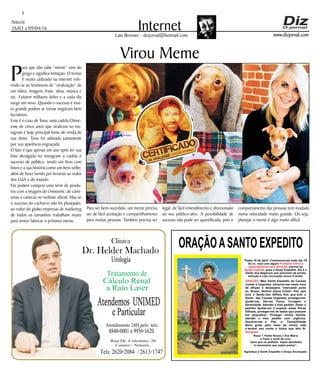 Niterói
26/03 a 09/04/16
www.dizjornal.com
5
InternetLaio Brenner - dizjornal@hotmail.com
Virou Meme
ORAÇÃOASANTO EXPEDITO
Festa 19 de abril. Comemora-se todo dia 19
Se vc. está com algum
, precisa de
, peça a Santo Expedito. Ele é o
Santo dos Negócios que precisam de pronta
solução e cuja invocação nunca é tardia.
Problema Difícil e
aparentemente sem Solução
Ajuda Urgente
ORAÇÃO
Obrigado.
: Meu Santo Expedito da Causas
Justas e Urgentes, socorrei-me nesta hora
de aflição e desespero. Intercedei junto
ao Nosso Senhor Jesus Cristo! Vós que
sois o Santo dos Aflitos, Vós que sois o
Santo das Causas Urgentes, protegei-me,
ajudai-me, Dai-me Força, Coragem e
Serenidade. Atendei o meu pedido: (fazer o
pedido) Ajudai-me a superar estas Horas
Difíceis, protegei-me de todos que possam
me prejudicar; Protegei minha família,
atendei o meu pedido com urgência.
Devolvei-me a Paz a Tranqüilidade
Serei grato pelo resto da minha vida
e levarei seu nome a todos que têm fé.
Rezar 1 Padre Nosso,1 Ave Maria
e Fazer o sinal da cruz.
“para que os pedidos sejam atendidos
é necessário que sejam justos”.
Agradeço a Santo Expedito a Graça Alcançada.Santo Expedito
Dr. Helder Machado
Urologia
Tratamentode
Cálculo Renal
a Raio Laser
Rua Dr. Celestino, 26
Centro - Niterói.
Tels:2620-2084 /2613-1747
Clínica
Atendemos UNIMED
eParticular
Atendimento 24H pelo tels:
8840-0001e9956-1620
P
ara que não sabe “meme” vem do
grego e significa imitação. O termo
é muito utilizado na internet refe-
rindo-se ao fenômeno de “viralização” de
um vídeo, imagem, frase, ideia, música e
etc. Existem milhares deles e a cada dia
surge um novo. Quando o sucesso é mui-
to grande podem se tornar negócios bem
lucrativos.
Esse é o caso de Tuna, uma cadela Chiwe-
enie de cinco anos que viralizou no ins-
tagram é hoje principal fonte de renda de
sua dona. Tuna foi adotada justamente
por sua aparência engraçada.
O fato é que apenas um ano após ter sua
foto divulgada no instagram a cadela é
sucesso de público, tendo um livro com
fotos e a sua história como um best-seller,
além de fazer turnês por livrarias ao redor
dos EUA e do mundo.
Fãs podem comprar uma série de produ-
tos com a imagem do chiweenie, de cami-
setas a canecas no website oficial. Mas se
o sucesso do cachorro não foi planejado,
ao redor do globo empresas de marketing
de todos os tamanhos trabalham muito
para tentar fabricar o próximo meme.
Para ser bem-sucedido, um meme precisa
ser de fácil aceitação e compartilhamento
para muitas pessoas. Também precisa ser
legal, de fácil entendimento e direcionado
ao seu público-alvo. A possibilidade de
sucesso não pode ser quantificada, pois o
comportamento das pessoas tem mudado
numa velocidade muito grande. Ou seja,
planejar o meme é algo muito difícil.
 