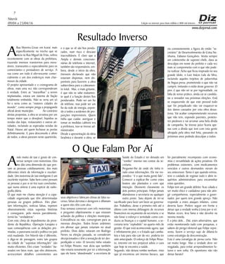 Niterói
09/04 a 23/04/16
www.dizjornal.com
7
Edição na internet para Hum milhão e 800 mil leitores
Resultado Inverso
A
Rua Moreira Cesar, em Icaraí, mais
especificamente no trecho que se
inicia na Rua Miguel de Frias, sofreu
recentemente com as obras da prefeitura,
trazendo imensos transtornos para mora-
dores, transeuntes e especialmente para os
comerciantes e prestadores de serviço. A
rua como um todo é efervescente comer-
cialmente e um dos endereços mais char-
mosos da cidade.
O projeto apresentado e o cronograma de
obras, mais uma vez não corresponderam
à verdade. Entre as “maravilhas” a serem
implantadas, estava um sistema de fiação
totalmente embutida. Não se veria um só
fio e seria como as “maiores cidades do
mundo”, como sempre prega a propaganda
oficial deste município. Ao contrário
destas propostas, a obra se arrastou por um
tempo maior que o desejável, liquidou as
vendas das lojas, restaurantes e outras ati-
vidades, incluindo as esperadas vendas do
Natal. Houve até quem fechasse as portas
definitivamente. E para desconsolo e alívio
de todos, a obras pararam neste quarteirão,
O Que Falam Por Aí
A
ndo muito de taxi e gosto de con-
versar sempre com motoristas. Eles
me dão uma dimensão do que pen-
sam as pessoas cotidianamente, dos mais
diferentes níveis de informação e escolari-
dade. Um motorista de taxi inteligente é um
excelente repórter. Sabe bem como pensam
as pessoas e por si só tira suas conclusões,
que numa síntese é uma espécie de radio-
grafia diária.
O que mais me chama atenção é a capa-
cidade organizada que têm determinadas
pessoas ou grupos políticos. Eles plan-
tam informações, notícias falsas, repetem
obsessivamente estas supostas histórias
e conseguem, pelo menos parcialmente,
torná-las “verdadeiras”.
Com este clima de impedimento da presi-
dente da República, Operação Lavajato e
suas consequências com as delações pre-
miadas, o panorama social e político no país
está mudando. Em Niterói não é diferente,
e diga-se de passagem, estes tais grupos
da cidade de “supostas informações” são
muito eficientes. Eles criam “verdades” ba-
seados em fatos reais, que eles distorcem,
acrescentam detalhes convenientes aos
seus objetivos e fabricam climas de falso su-
cesso, falsas derrotas e denigrem e difamam
a quem eles têm com alvo.
Esta semana conversei com três motoristas
e perguntei objetivamente o que estavam
achando da política e eleições municipais.
Coincidência ou não, convergiram para as
mesmas direções. Todos foram unânimes
em afirmar que jamais votariam no atual
prefeito. Dois deles votaram em Rodrigo
Neves na eleição passada, se consideram
decepcionados e têm a sensação de ter des-
perdiçado o voto. O terceiro tinha votado
no Felipe Peixoto, mas dizia que também
não votaria novamente por ter a informação
que ele havia “abandonado” a secretaria de
Saúde do Estado e ter deixado um
“rombo” imenso nas contas da se-
cretaria.
Perguntei-lhe de onde ele tinha ti-
rado estas informações. Ele me res-
pondeu: “é o que muita gente fala”.
Comecei a explicar-lhe como estes
boatos são plantados e com que
intenção. Desmenti claramente os
dois pontos principais: Felipe jamais
abandonou a secretaria ou qualquer
outro posto. Saiu depois de ter-se
sacrificado para fazer um favor ao governa-
dor. Trabalhou, deste o primeiro mês até o
último com imensa defasagem de recursos
financeiros no orçamento da secretaria; e se
não fosse o esforço e seriedade como con-
duziu as finanças e o capital humano, a se-
cretaria teria “explodido” no quarto mês de
gestão. O que está acontecendo agora, que
é infinitamente pior, e o Estado que camba-
leia e luta para não cair de vez, poderia ter
sido antecipado. O esforço de Felipe Peixo-
to, (mesmo em seu prejuízo) adiou o caos
que hoje se encontra a saúde.
Segundo, não deixou rombo nenhum, visto
que já encontrou um imenso buraco, que
foi parcialmente recomposto com econo-
mias e versatilidade de ações proativas. Os
problemas existentes, com medicamentos
vencidos e outros desmandos vieram do
seu antecessor. Tanto é que quando entrou,
teve o cuidado de registar tudo e abrir in-
quéritos administrativos para encaminhar
estas questões.
Felipe tem um grande defeito: ficar calado e
ser muito ético e cuidadoso para não atin-
gir companheiros, especialmente o gover-
nador, por quem tem grande apreço. Não
responde a estes ataques infames, como
deveria fazer. Prefere seguir em frente e
deixar que a verdade venha à tona por si só.
Muitas vezes, leva fama e não devolve na
mesma moeda.
É o jeito dele... Daí, estes adversários, que
estão monitorando tudo com pesquisas, e
sabem do perigo eleitoral que Felipe repre-
senta, fazem o serviço sujo de difamá-lo
como estratégia da desconstrução.
Esta é uma estratégia de perna curta. Não
vai muito longe. Mas a verdade deve ser
resgatada, para evitar arrependimentos fu-
turos e sem volta. Os opositores não vão
deixar barato!
e o que se vê são fios pendu-
rados, num risco e descaso
inacreditáveis. É claro que a
Ampla e demais concessio-
nárias de telefonia e internet,
também são responsáveis, em-
bora, desde o início da obra,
tivessem declarado que não
estariam dispostas, nem dis-
poníveis para fazerem a obra
subterrânea para o cabeamen-
to total. Mas, o mais gritante,
é que não se sabe exatamen-
te qual é a função destes fios
pendurados. Pode ser um fio
de telefone, mas pode ser um
fio da rede de energia, expon-
do a todos a acidentes de pro-
porções imprevisíveis. Quem
tinha que cuidar, averiguar e
tomar as medidas cabíveis era
a prefeitura, isso se tivesse ad-
ministrador.
Desde a apresentação da ideia
faraônica e durante a obra, se
via constantemente a figura do então “se-
cretário” de Desenvolvimento de Coisa Ne-
nhuma, Fabiano Gonçalves. Vestia sempre
um coletezinho de suposto chefe, dava as
desculpas em nome do prefeito e cada vez
mais se comprometia com o que não pode-
ria realizar. Acho que ficou inspirado no seu
grande ídolo, o Luiz Inácio Lula da Silva,
incluindo aqueles trejeitos de palavrinhas
de língua presa, prometendo o que não vai
cumprir, imitando o estilo deste governo. O
pior, é que não sei se por ingenuidade, ou
falta de senso prático, ainda vai se candida-
tar a vereador nas próximas eleições. Está
se esquecendo de que este pessoal todo
que foi prejudicado não vai esquecer-se
dos danos causados por esta obra desas-
trosa. Vai acabar comprometendo recursos
que não tem, expondo parentes, proteto-
res piedosos e vai arrumar uma bela dívida
de campanha. Se tivesse juízo ficaria ape-
nas com a dívida que tem com esta gente
ultrajada pela obra mal feita, passando os
próximos anos pedindo desculpas a todos.
 