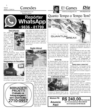 Niterói
09/04 a 23/04/16
www.dizjornal.com
DeCLINando
Este prefeito “das
Neves” vivia falando
mal do Jorge Rober-
to Silveira. Naquela
época a empresa de
limpeza, a CLIN,
funcionava. Agora
o lixo demora a ser
retirado e os ratos
estão proliferando.
Das Neves já mos-
trou que ele é só
garganta. No tem-
po do Jorge funcionava. Agora... Os dois
estão reconciliados e juntos. Ou o Das
Neves aprende a trabalhar, ou o Jorge vai
desaprender o que sabia. Vai dar errado de
qualquer jeito. Vai dar Lobisomem.
Insegurança em Itacoatiara
Ficou impossível viver em Itacoatiara sem o
sobressalto e o medo. Já se foi o tempo que
era um bairro com aparente calma e segu-
9
Conexões
erialencar.arte@gmail.com
E! Games
dizjornal@hotmail.com
Jêronimo Falconi
Módulo PB
R$ 240,00Por inserção
ou 12 inserções por R$ 2.590,00
em 6 mensais de R$ 432,00
Anuncie
Aqui
Quanto Tempo o Tempo Tem?
“Contar uma história de viagem é muito di-
fícil. A ideia de ir ao passado ou ao futuro
fascina o homem desde o início dos tem-
pos, por ser poderosa e misteriosa; mas
basta um erro para quebrar a magia e fazer
você amaldiçoar as próximas gerações de
quem a escreveu. Graças aos deuses esse
não é o caso de “Quantum Break”, prin-
cipal lançamento de Xbox One e Windows
10.
Fim dos dias
Em “Quantum Break”, você é um rapaz que
volta a sua cidade e descobre que seu me-
lhor amigo está trabalhando em uma má-
quina do tempo e, como todo mundo sabe,
o experimento dá muito errado. O tempo,
como nós conhecemos, corre o risco de
sumir e cabe ao nosso protagonista corrigir
essa bagunça enquanto encara uma versão
mais velha e maligna do seu “amigo”. Pelo
menos você ganha vários poderes especiais.
O exterminador do futuro
O tiroteios de “Quantum Break” são ou-
tro ponto muito forte do game, porém não
espere por muita complexidade já que são
os poderes de manipulação do tempo do
protagonista que divertem e dinamizam as
trocas de tiro.
São seis habilidades no total: uma “visão”
que entrega a posição dos inimigos, uma
“bolha que congela” os adversários e per-
mite que você acumule tiros para causar
mais dano, uma “esquiva”, um “escudo”,
um “projétil” e uma “desaceleração” do
tempo. E como cada uma delas se recar-
rega separadamente das outras, dá para
abusar.
Quanto tempo o tempo tem?
“Quantum Break” é um bom game de ação
com destaque para sua história, que não
apela para o lado da força e mantém o jo-
gador fisgado com um enredo compacto e
coerente.
O game apostou em atuações “live-action”
para criar uma experiência quando precisa
desenvolver dramaticidade e quando quer
mostrar como é viver nesse mundo onde o
tempo está parando; e como ele é louco e
assustador, ela deixa você jogar.
Esse é um projeto difícil, e a produtora
conseguiu fazer um grande trabalho. É
possível criar games de ação que são inte-
ligentes, pois essas duas características não
se excluem. Não dá para saber se a combi-
nação de séries e games vai continuar. Mas
ela funcionou aqui, e deve sobreviver ao
desgaste do tempo.
rança. Apesar das câmeras e do DPO da
Policia Militar, os bandidos desafiam tudo,
invadindo nossas casas e nos tirando a paz
e a liberdade. Antes o problema era só dos
demais bairros da Região Oceânica. Itaco-
atiara tinha mais tranquilidade. Agora Ita-
coatiara virou alvo fácil para a bandidagem.
Cidade sem governo é assim: pagamos o
IPTU mais caro do mundo e nada recebe-
mos em troca.
Região Infernal
Está acabando a gestão do prefeito Ro-
drigo Neves e não há sinais de finalização
das obras na Região Oceânica. Esta via dos
ônibus sobre trilhos parece não fazer sen-
tido. Quebraram tudo, arrasaram o nosso
movimento comercial, importunaram os
moradores num trânsito caótico, e pelo
visto, vai acabar o mandato e não vai se
concluir coisa alguma. Da entrada do En-
genho do Mato até a en-
trada da Avenida Central
parece que vai a algum
lugar, mas quando pres-
tamos atenção, vemos
que não há como conti-
nuar. A menos que não
exista mais estrada para
carros... Não existe caixa
de rua para suportar esta
via. Não vão desapro-
priar imóveis para alargar
o trecho e não vai haver
um elevado. Por onde vai
passar este tal transporte
sobre trilhos?
 