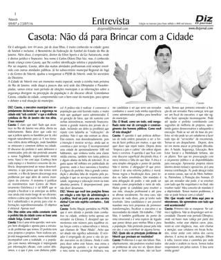 Niterói
09/07 a 23/07/16
www.dizjornal.com
3
Entrevista
dizjornal@hotmail.com
Edição na internet para Hum milhão e 800 mil leitores
Casota: Não dá para Brincar com a Cidade
Ele é advogado, tem 44 anos, pai de duas filhas, é muito conhecido na cidade; gosta
de futebol e inclusive, é Benemérito da Federação de Futebol do Estado do Rio de
Janeiro. Além disso, é empresário, diretor da Ethos Sports e da Go Autoescola, onde
é diretor jurídico e financeiro. Seu nome é Carlos Otávio Dias Vaz, mas, é conhecido
desde criança como Casota, que lhe confere identificação seletiva e popularidade.
Por ser inquieto, Casota, além das muitas atividades profissionais está sempre envol-
vido com outras atividades públicas. Já foi subsecretário municipal Regional do Ingá
e do Centro de Niterói, ajudou a reorganizar o PSDB de Niterói, onde foi secretário
do Diretório.
A Cidade de Niterói vive um momento muito especial, sendo a vizinha mais próxima
do Rio de Janeiro, onde daqui a poucos dias será sede das Olimpíadas e Paraolim-
píadas; vamos entrar num período de eleições municipais e as informações sobre a
segurança divergem na percepção da população e do discurso oficial. Convidamos
Casota, cidadão da cidade, comprometido com o bem estar do município, para opinar
e debater a real situação do município.
DIZ: Casota, o executivo municipal tem re-
petidamente declarado que a segurança na
cidade está “sob controle” e que a violência
cotidiana do Rio de Janeiro não nos afeta.
É isso mesmo?
Casota: É claro que não! Tudo que acon-
tece no Rio de Janeiro nos afeta, direta ou
indiretamente. Basta dizer que cada vez
que a polícia aperta os bandidos por lá, eles
migram naturalmente para cá. E nos torna-
mos reféns desta infiltração, onde bandidos
se misturam e cometem delitos na cidade.
O discurso do prefeito é auto defensivo e
minimizador, pois ele não pretende assumir
a nossa fragilidade, especialmente neste
tema. Nasci e me criei aqui. Conheço bem
cada espaço e o histórico crescente da vio-
lência, desproporcional ao nosso desenvol-
vimento, o que prova que não temos nem
controle, e o Rio de Janeiro descarrega seus
problemas por aqui além de outros muni-
cípios do entorno. A tentativa é justificar
os investimentos num Centro de Moni-
toramento Eletrônico,( o tal SISP) que se
propõe a fiscalizar e se antecipar ao delito;
mas ainda está muito longe de ser eficiente,
embora a ideia seja muito boa e bem vinda.
Só é subutilizada e se presta para criar in-
formações superdimensionadas. O objetivo
é eleitoral. Apenas isso!
Diz: Mas existe uma mídia constante onde
o prefeito fala da cidade como se fosse uma
cidade Suíça. Como é isso?
Casota: Esta é uma séria questão, nem sem-
pre bem divulgada e aponta para a estrutu-
ra de problemas que temos. O prefeito tem
seus projetos e projetos. Nem realizou um,
já está inaugurando outro, numa velocidade
incompatível com a realidade, e a popula-
ção com menos informação é impregnada
por informações oficiais, com custos altís-
simos, e o que é pior, com dinheiro públi-
co! A prática não é realizar; é convencer a
população que está fazendo muito, e muito
mais que qualquer outro administrador. É
só geração de fatos, que ele sustenta com
verbas astronômicas, mantendo financeira-
mente a grande maioria dos jornais da ci-
dade, incluindo um deles (o predileto) que
repete com ladainha as “realizações” do
prefeito. Não é que não existam as obras.
Elas existem, mas desordenadamente, pois
a intenção é mostrar serviço, ainda que se
constitua o pior serviço. É incompreensível
uma cidade de aproximadamente 500 mil
habitantes, que embora tenha uma classe
média extensa, também tem tanta pobreza
e alguns abaixo da linha do tolerável. Aí se
gasta quase 60 milhões em publicidade do
governo, onde o foco narcisista e frenético
é a figura do prefeito. Mas a grande contra-
dição e absoluta falta de respeito pela po-
pulação é que os serviços essenciais como
saúde, segurança e educação vivem na mais
absoluta penúria. É desproporcional, para
não dizer desumano.
DIZ: Vemos que você tem posições firmes
em relação a este tipo de administração e
à política. Você vai partir para uma carreira
eletiva? Com este espírito combativo... Está
na hora?
Casota: Tenho filiação partidária no PSDB,
que é sem dúvida o partido mais comba-
tivo na cidade, embora tenha apenas um
vereador na Câmara. É desejável que au-
mentemos este número para equilibrar es-
tas forças contra a subserviência e inércia,
que chamam de “Base Aliada”. Acho que
ser aliado não significa submissão. O vere-
ador é empregado do povo e não do po-
der executivo ou da Câmara. Ainda é cedo
para dizer sobre este futuro, mas estou a
disposição do partido, e se for aprovado
o meu nome na convenção vindoura, vou
me candidatar e sei que serei um vereador
combativo e usarei toda minha experiência
como administrador público para benefício
do município.
Diz: O Brasil, como um todo, está mergu-
lhado neste mar de corrupção e constran-
gimento dos homens públicos. Como você
vê esta situação?
Casota: A questão é que práticas delituo-
sas de toda ordem passaram a ser a for-
ma de fazer política por muitos, o que não
quer dizer que sejam todos. Depois desta
“limpeza a jato e cadeia” vão sobrar alguns
bons e corretos. A questão é que ficar com
este discurso superficial discutindo ética, é
mera retórica e falta do que falar. A ética é
uma simples obrigação e ponto de partida.
Não é mérito, é obrigação! O que preci-
samos é de uma reforma política e moral.
Novas regras e fiscalização dura, para to-
dos os lados envolvidos. Um mandato é
uma delegação de poder, e não pode ser
tratado como propriedade e meio de vida.
Muita gente se candidata para resolver a
sua vida, situação profissional e até para
se afirmar socialmente. No meu caso, não
preciso de nada disso, pois já tenho tudo
resolvido. Uma candidatura e um possível
mandato meu terá propostas de promover
transformações, fiscalizar o executivo e as
necessidades da cidade. Dá trabalho...? Dá!
Mas, é também gratificante do ponto de
vista emocional e é uma espécie de legado
que posso deixar para minhas filhas e para
a população. Não pretendo passar pela vida
em vão, e vou contribuir de alguma forma.
DIZ: Quais são os principais problemas de
Niterói que precisam ser resolvidos?
Casota: Problemas é o que não faltam. Mas,
objetivamente, não podemos resolver todos
os problemas de uma vez só. Quem disser
que vai fazer coisas demais, não vai fazer
nada. Temos que primeiro entender a fun-
ção de um vereador. Para começar, tem que
ser um fiscal do executivo, o que não sig-
nifica fazer oposição inconsequente. Pode
até ajudar o prefeito contribuindo com
sugestões de melhoria de projetos, apon-
tando gastos desnecessários e adequando a
execução. Pode-se ser até da base do pre-
feito; só não pode ser um subalterno a fazer
todo tipo de “servicinho” de encomenda.
Tornar-se um despachante. Depois, deve
ter em mente atacar as principais dificulda-
des. A Saúde, Segurança, Educação, Bem
Estar Social e a Mobilidade Urbana, são
os pilares. Tem que ter preocupação com
o orçamento público e as disponibilidades
para execução. Apresentar projetos viáveis
(dentro destes temas) e aprová-los, já é uma
imensa contribuição. Aí, pode abraçar todas
as outras causas, que vai do Meio Ambien-
te, Patrimônio, à Proteção dos Animais. O
que um vereador não pode, é se envolver
com tudo que lhe requisitam e no final, não
resolver nada! Meu conceito de mandato é
a objetividade. Temos muitos problemas, e
não se pode brincar com a cidade!
Diz: Que recado você deixa aqui para os
niteroienses, tão apreensivos com tudo que
está acontecendo?
Casota: Primeiro não se exasperar. Ter cal-
ma e vigilância. Não se desproteger sem ne-
cessidade. Durante este período Olímpico,
onde vai haver mais cobiça por parte dos
bandidos, evitar usar objetos caros, joias,
vestir-se com elegância, mas, sem chamar
a atenção; usar celulares em locais fecha-
dos, evitar andar com vidros dos carros
abertos. E acima de tudo, atenção. Olhem
à volta, tracem rotas e caminhos por onde
vão andar e avaliem os riscos. Somos todos
responsáveis uns pelos outros. E boa sorte
minha gente!
Casota
 