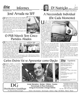Niterói
09/07 a 23/07/16
www.dizjornal.com
Odeputado estadual e ex-secretário
estadual de Transportes do Rio de
Janeiro, Carlos Roberto Osório (foto), do
PSDB, logo após a convenção partidária
vai empreender uma ativa campanha elei-
toral para a prefeitura do Rio de Janeiro.
Vai apresentar-se como a opção viável ao
governo do município e será o contra pon-
to ao candidato do prefeito Eduardo Paes,
que continua tendo resistências da popula-
ção por fatos da sua vida pessoal e afetiva
nos conflitos com a ex-mulher. Carlos Osó-
rio foi um excelente secretário de Transpor-
tes do governo de Eduardo Paes.
4
Informes
Expediente
Edgard Fonseca Comunicação Ltda.
R Otavio Carneiro 143/704 - Niterói/RJ.
Diretor/Editor: Edgard Fonseca
Registro Profíssional MT 29931/RJ
Distribuição, circulação e logística:
Ernesto Guadelupe
Diagramação: Eri Alencar
Impressão: Tribuna | Tiragem 16.000 exemplares
Redação do Diz
R. Cônsul Francisco Cruz, nº 3 Centro - Niterói,
RJ - Tel: 3628-0552 |9613-8634
CEP 24.020-270
dizjornal@hotmail.com
www.dizjornal.com
Os artigos assinados são de integral e absoluta
responsabilidade dos autores.
D! Nutrição
clara.petrucci@dizjornal.com | Instagram: Clara PetrucciEdição na internet para Hum milhão e 800 mil leitores
Distribuidora Guadalupe
25 Anos de bons serviços
Jornais Alternativos - Revistas - Folhetos - Encartes
Demonstração de Placas Sinalizadoras
Entrega de Encomendas e Entregas Seletivas
Niterói - Rio de Janeiro - São Gonçalo - Itaboraí - Magé - Rio Bonito - Maricá - Macaé
eguada@ar.microlink.com.br
guada@ar.microlink.com.br
99625-5929 | 98111-0289
3027-3281 | 2711-0386
(sec.elet. 7867-9235 ID 10*73448
DG
A Necessidade Individual
(De Cada Momento)
U
m dia você
resolve ir ao
nutricionista.
Faz uma longa consul-
ta, anamnese, leva exa-
mes, faz uma avaliação
completa e o profissio-
nal calcula uma dieta
específica, detalhada;
com quantidades, ti-
pos de alimentos, ho-
rários, tudo feito ade-
quadamente pra você.
E como consequência,
tem resultados muito
satisfatórios e fica su-
per feliz!
Passam anos e por conta da vida corrida,
trabalho, estresse, a sua saúde fica um pou-
co de lado e quando você se dá conta, não
se encontra tão saudável quanto antes.
Então resolve vasculhar seu e-mail e procu-
rar aquela dieta de anos atrás pra recome-
çar sua vida saudável.
Engraçado, a dieta não está funcionando
né? Óbvio! Seu corpo não é mais o mes-
mo, seu metabolismo não é mais o mesmo,
sua necessidade nutricional é outra! Por
isso que o acompanhamento nutricional vai
adaptando a sua dieta, para acompanhar as
mudanças do seu corpo.
Para cada momento existe uma necessida-
de, por isso NÃO tentem seguir a dieta do
amiguinho, a sua dieta antiga ou a dieta da
internet! Procure um profissional capacita-
do para elaborar uma dieta pra você!
Cada momento é único e seu corpo sabe
disso. E boa sorte na nova dieta. Melhores
dias virão!
José Arruda na SFF
Ofotógrafo André Arruda, autor do livro fotográfico
“100 coisas que cem pessoas não vivem sem” rea-
liza no próximo dia 14, quinta-feira, às 19h uma palestra
na Sociedade Fluminense de Fotografia sobre a produção
do livro que colheu depoimentos e fotografou anônimos
e famosos com os seus objetos preferidos. O material foi
produzido durante nove anos e há fotografias inusitadas
sobre o tema e muito criativas como fotografar o fusca
rosa das atletas Bia e Branca Feres, da equipe brasileira
de Nado Sincronizado.
A palestra tem entrada franca. Mais Informações 2620
1848 ou www.sff.com.br.
O PSB Niterói Tem Cinco
Partidos Aliados
OPartido Socialista Brasileiro fez
uma aliança com o Partido So-
cial Cristão o apoio à pré-candidatura
de Felipe Peixoto à prefeitura de Nite-
rói. Com a chegada do PSC, a aliança
do PSB niteroiense conta oficialmente
com cinco partidos. Os outros três
já confirmados são o PSDC (Partido
Social Democrata Cristão), o PT do B
(Partido Trabalhista do Brasil) e o PTC
(Partido Trabalhista Cristão). Entre os possíveis apoios, estão o PMN (Partido de Mobiliza-
ção Nacional), o PHS (Partido Humanista da Solidariedade), o PPL (Partido Pátria Livre) e
o PSDB (Partido da Social Democracia Brasileira).
Carlos Osório Vai se Apresentar como Opção
 