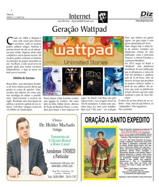 Niterói
09/07 a 23/07/16
www.dizjornal.com
5
InternetLaio Brenner - dizjornal@hotmail.com
Geração Wattpad
C
riado em 2006 o Wattpad é
uma rede social para leitores
e escritores, onde os usuários
podem publicar artigos, histórias e
poemas através do site ou de aplicati-
vos para celular. Algumas obras estão
completas e outras apenas trechos. Os
usuários podem comentar as histórias
ou participar de grupos associados ao
site. No Brasil, a rede social serve de
grande ajuda para muitos escritores
independentes, e hoje já temos um
bom acervo nacional.
História de Sucesso
Bruna Brito, uma ilustradora brasilei-
ra de livros infanto-juvenis afirma que
perdeu as contas de quantos “nãos”
recebeu das editoras do nosso país.
Sua estratégia foi adotar o pseudô-
nimo “Lilian Carmine” e escrever em
inglês. Resultado: dois anos depois de
publicar o primeiro capítulo de seu ro-
mance “Lost Boys” atingira a marca de
34 milhões de visualizações.
Pouco depois, Lilian Carmine recebeu
uma ligação de Londres. Do outro
lado da linha, Gillian Green, diretora
de ficção da Random House, a convi-
dava para lançar o livro impresso em
papel. No Brasil, Lost Boys saiu pela
editora LeYa e teve tiragem inicial de
50 mil exemplares. É ainda neste ano,
Lilian lança seu mais novo trabalho,
Bad Luck (“Má sorte”, em tradução
livre), que mistura um garoto
cigano, um gato negro e uma
garota apaixonada por livros.
Lilian integra hoje a seleta lis-
ta de autores revelados por
plataformas virtuais de auto
publicação, como a americana
Amazon, a chinesa Cloudary e
a polonesa Booklines.
Em 2012 surgiu no Brasil o
“Widbook” uma plataforma
semelhante de auto publicação
que já ultrapassou a marca de
250 mil membros e publicou
mais de 8 mil livros, além de
oferecer serviços que permitem
ao usuário conhecer melhor o
perfil de seu público. Os au-
tores que usam as plataformas
virtuais afirmam que elas estão
mudando o jeito de fazer lite-
ratura.
O ofício de escritor deixou de ser so-
litário – hoje, mais do que leitores, os
“wattpadders” têm seguidores.
Até a próxima!
ORAÇÃOASANTO EXPEDITO
Festa 19 de abril. Comemora-se todo dia 19
Se vc. está com algum
, precisa de
, peça a Santo Expedito. Ele é o
Santo dos Negócios que precisam de pronta
solução e cuja invocação nunca é tardia.
Problema Difícil e
aparentemente sem Solução
Ajuda Urgente
ORAÇÃO
Obrigado.
: Meu Santo Expedito da Causas
Justas e Urgentes, socorrei-me nesta hora
de aflição e desespero. Intercedei junto
ao Nosso Senhor Jesus Cristo! Vós que
sois o Santo dos Aflitos, Vós que sois o
Santo das Causas Urgentes, protegei-me,
ajudai-me, Dai-me Força, Coragem e
Serenidade. Atendei o meu pedido: (fazer o
pedido) Ajudai-me a superar estas Horas
Difíceis, protegei-me de todos que possam
me prejudicar; Protegei minha família,
atendei o meu pedido com urgência.
Devolvei-me a Paz a Tranqüilidade
Serei grato pelo resto da minha vida
e levarei seu nome a todos que têm fé.
Rezar 1 Padre Nosso,1 Ave Maria
e Fazer o sinal da cruz.
“para que os pedidos sejam atendidos
é necessário que sejam justos”.
Agradeço a Santo Expedito a Graça Alcançada.Santo Expedito
Dr. Helder Machado
Urologia
Tratamentode
Cálculo Renal
a Raio Laser
Rua Dr. Celestino, 26
Centro - Niterói.
Tels:2620-2084 /2613-1747
Clínica
Atendemos UNIMED
eParticular
Atendimento24Hpelo tels:
8840-0001e9956-1620
 