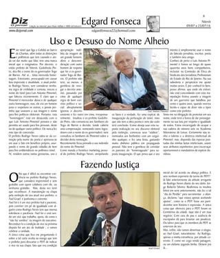 Niterói
09/07 a 23/07/16
www.dizjornal.com
6
Edgard Fonseca
edgardfonseca22@hotmail.com
Edição na internet para Hum milhão e 800 mil leitores
Uso e Desuso do Nome Alheio
E
ste túnel que liga o Cafubá ao bairro
de Charitas, além todas as distorções
e polêmicas que tem causado e ain-
da vai dar muito que falar, tem uma marca
inicial que o estigmatiza. Por decreto, o
então prefeito de Niterói, Godofredo Pin-
to, deu-lhe o nome do ex-governador Togo
de Barros. Até aí... Uma merecida home-
nagem. Entretanto, preocupado em causar
boa impressão e atualidade, o atual prefei-
to Rodrigo Neves, sem considerar nenhu-
ma regra de civilidade e cortesia, trocou o
nome do túnel para Luís Antonio Pimentel,
que faleceu recentemente. É claro que o
Pimentel é merecedor dessa e de qualquer
outra homenagem; mas, ele era um homem
justo e respeitava os outros, e jamais per-
mitiu que usassem a sua imagem e nome
para fins políticos eleitorais. Portanto, esta
“homenagem” está em desacordo com o
que Luís Antonio Pimentel pensava e não
permitia ser usado para fins pessoais, deste
ou de qualquer outro político. Ele nunca fez
este tipo de concessão.
O prefeito Rodrigo Neves valeu-se da co-
moção pela morte do poeta e apressou-se
em usar o fato em benefício próprio, usur-
pando o nome do grande cidadão de bem
para fins emblemáticos no polêmico túnel.
Aí, residem outras tantas grosserias, uso e
Fazendo Justiça
O
lha que é difícil eu encontrar coe-
rência no prefeito Rodrigo Neves,
que considero imprevisível e sem
gratidão com quem colabora com ele, ou
nenhuma gratidão. Mas, desta vez terei
que reconhecer. A manutenção na chapa
pela reeleição do seu atual vice-prefeito, o
Axel Grael, é justíssima e coerente.
Axel foi e é um vice-prefeito leal e paciente,
pois conviver em pé de igualdade com al-
guém como Rodrigo Neves tem que imensa
tolerância e paciência. Axel foi e está sen-
do um vice que trabalha, apoia, dá conta e
“não faz sombra” na imagem do executivo.
Reconduzi-lo a condição de vice na próxima
disputa foi um ato de lealdade , e vamos
celebrar a raridade.
A única coisa que fico me perguntando é
sobre a tal carta oculta na manga que tem
o prefeito para descartar o PDT de indicar
o vice na sua chapa; fato que era condição
inicial do tal acordo ou aliança política. E
sem nenhum esperneio da turma do PDT?
Já falei anteriormente da atitude arrogante
do Rodrigo Neves diante do seu ídolo, Jor-
ge Roberto Silveira. Reafirmou os insultos
feitos em serie anteriormente, não fez o tal
“dia do Perdão” para sacramentar a alian-
ça, declarou “que estava apenas aceitando
apoios”, como se o PDT fosse um parti-
dozinho sem história e expressão. A única
coisa que ofereceu para o PDT foram os
Cemitérios da cidade. (que não é um mau
negócio. Com cara de pau e ausência de
escrúpulos dá para levantar um pixuleco).
Ou talvez para que os membros do PDT se
enterrem de vez.
Mas, enfim, não vamos desvirtuar o elogio,
ao Axel Grael, naturalmente. Ao Rodrigo,
apenas a minha estranheza por atitude co-
erente. É como ver cego vendo paisagem,
ou um elefante jogando biriba. Deixem pra
lá...
apropriação indé-
bita da imagem de
um grande homem;
afora a desconsi-
deração com outro
homem de respeito
que foi o ex-gover-
nador Togo de Bar-
ros. O prefeito não
teve, ao menos, a
gentileza de revo-
gar o decreto ante-
rior, passando por
cima de qualquer
regra de bom con-
vívio político e so-
cial; abruptamente
ignorou o decerto
existente e fez outro em cima, irresponsa-
velmente. Insultou o ex-prefeito Godofre-
do Pinto, não comunicou aos familiares do
Togo de Barros a decisão, (onde caberia
uma compensação, nomeando outro logra-
douro com o nome do ex-governador), nem
consultou os familiares do Pimentel sobre a
decisão desta nomeação.
Recentemente ficou provado o uso indevido
do nome do Pimentel.
Como manda o frenético marketing pesso-
al do prefeito Rodrigo Neves, atropelando
os fatos e a verdade, fez uma espécie de
inauguração da perfuração do túnel, visto
que não tem a obra pronta e nem tão cedo
terá conclusão. Como deseja usar esta su-
posta realização no seu discurso eleitoral
pela reeleição, convocou seus “súditos”,
nomeados aos borbotões com um cargui-
nho qualquer, e fez uma festa, gastando
muito dinheiro público em propaganda
pessoal. Não teve a gentileza de convidar
os parentes do “homenageado” para su-
posta inauguração. O que prova que o seu
intento é simplesmente usar o nome
do falecido jornalista, escritor, poeta
e também meu amigo.
Conheci de perto o Luís Antonio Pi-
mentel e fomos ao longo de quase
quarenta anos bons companheiros,
inclusive na Comissão de Ética do
Sindicato dos Jornalistas Profissionais
do Estado do Rio de Janeiro. Na sua
sabedoria e perspicácia me apoiei
muitas vezes. E por conhecê-lo bem,
posso afirmar, que onde ele estiver,
não está concordando com esta ma-
nipulação festiva usando a imagem
de um guerreiro que batalhou por
cento e quatro anos, quando morreu
lúcido e capaz de dizer não a tipos
como este prefeito.
Sinto-me na obrigação de protestar em seu
nome, onde terei a honra de dar prossegui-
mento na sua luta por respeito e igualdade
de todos. Estou encarregado de ocupar a
sua cadeira de número sete na Academia
Niteroiense de Letras. Certamente não te-
nho o talento e a destreza intelectual do
Pimentel, mas, dispondo das esporas pon-
tudas das minhas botas intelectuais, usarei
seus atributos espinhentos para escorraçar
oportunismos e mandatários de espécie du-
vidosa.
Luís Antônio Pimentel
Axel Grael
 