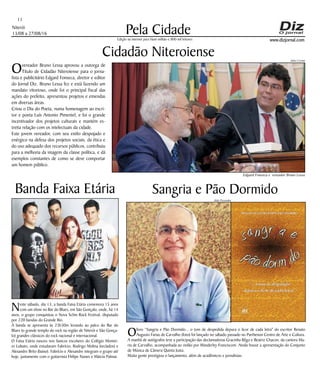 Niterói
13/08 a 27/08/16
www.dizjornal.com
Pela Cidade
11
Edição na internet para Hum milhão e 800 mil leitores
Overeador Bruno Lessa aprovou a outorga de
Título de Cidadão Niteroiense para o jorna-
lista e publicitário Edgard Fonseca, diretor e editor
do Jornal Diz. Bruno Lessa fez e está fazendo um
mandato vitorioso, onde foi o principal fiscal das
ações do prefeito, apresentou projetos e emendas
em diversas áreas.
Criou o Dia do Poeta, numa homenagem ao escri-
tor e poeta Luís Antonio Pimentel, e foi o grande
incentivador dos projetos culturais e mantém es-
treita relação com os intelectuais da cidade.
Este jovem vereador, com seu estilo despojado e
enérgico na defesa dos projetos sociais, da ética e
do uso adequado dos recursos públicos, contribuiu
para a melhoria da imagem da classe política, e dá
exemplos constantes de como se deve comportar
um homem público.
Cidadão Niteroiense
Sangria e Pão Dormido
Olivro “Sangria e Pão Dormido... o tom de despedida depura o licor de cada letra" do escritor Renato
Augusto Farias de Carvalho (foto) foi lançado no sábado passado no Parthenon Centro de Arte e Cultura.
A manhã de autógrafos teve a participação das declamadoras Gracinha Rêgo e Beatriz Chacon, da cantora Ma-
ria de Carvalho, acompanhada ao violão por Wanderley Francisconi. Ainda houve a apresentação do Conjunto
de Música de Câmera Quinta Justa.
Muita gente prestigiou o lançamento, além de acadêmicos e jornalistas.
Banda Faixa Etária
Neste sábado, dia 13, a banda Faixa Etária comemora 15 anos
com um show no Bar do Blues, em São Gonçalo, onde, há 14
anos, o grupo conquistou o Nova Schin Rock Festival, disputado
por 220 bandas do Grande Rio.
A banda se apresenta às 23h30m levando ao palco do Bar do
Blues (o grande templo do rock na região de Niterói e São Gonça-
lo) grandes clássicos do rock nacional e internacional.
O Faixa Etária nasceu nos bancos escolares do Colégio Montei-
ro Lobato, onde estudavam Fabrício, Rodrigo Molina (teclados) e
Alexandre Brito (baixo). Fabrício e Alexandre integram o grupo até
hoje, juntamente com o guitarrista Fhilipe Nunes e Márcia Palmar.
Julio Cerino
Edgard Fonseca e vereador Bruno Lessa
Aldo Pessanha
 