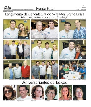 Niterói
27/08 a 10/09/16
www.dizjornal.com
8
Renda Fina
Aniversariantes da Edição
Luiza Petrucci da Fonseca Sergio Marinho Jo Grassini Sissa Schutz Claudia Alberti de Almeida Sandra Guedes
Edição na internet para Hum milhão e 800 mil leitores
Lançamento da Candidatura do Vereador Bruno Lessa
Salão cheio, muitos apoios e rumo à reeleição. Fotos Ulisses Franceschi
Bruno Lessa e Larissa Brandt Edmo Muniz Pinho, Grão Mestre do Oriente do Brasil, e Bruno Lessa O presidente do SINDLOJAS, Charbel Tauil com
Bruno Lessa
Paulo Lemos, Bruno Lessa, deputado Comte Bittencourt e Paulo Jucá Bruno Lessa com o casal Alexandre Decnop Buno Lessa e Silvia Tani ( Jornal de Santa Rosa)
Antonio Rayol, Bruno Lessa e Carlos Augusto Coimbra de Mello Igor, Bruno Lessa, Michele Lessa Torres e Fernando Torres Presenças de Regina Tauil, Sonia Bruger e Paulo Saad
 
