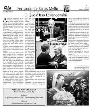 Niterói
10/09 a 24/09/16
www.dizjornal.com
10
Fernando Mello - fmelloadv@gmail.com
Fernando de Farias Mello
ATENÇÃO PARAA MUDANÇA
Novos e-mails do Jornal Diz
Redação
dizjornal@hotmail.com | contato@dizjornal.com
Editoria
edgardfonseca22@hotmail.com
Fernando Mello, Advogado
www.fariasmelloberanger.com.br
e-mail: fmelloadv@gmail.com
O Que é Isso Lewandowski?
A
votação do impeachment de Dil-
ma foi a prova final que precisáva-
mos. Somos realmente um povo
peculiar. Temos coragem para enganar;
vergonha nenhuma de pedir breves e rá-
pidas desculpas após cometimento de um
grave erro e temos cara-de-pau, muita
cara-de-pau.
Assisti a uma demonstração de democra-
cia, tendo todos os senadores sendo pre-
sididos pelo presidente do STF, mantendo
debates francos e até educados. Vi os ad-
vogados de defesa e acusação, exaustos,
chorarem também de emoção.
Muitas teses jurídicas estavam, naquele
momento, sendo julgadas pelos senado-
res, num jogo político que só existe no
Brasil.
O ministro Ricardo Lewandowski parecia
100% isento. Parecia 100% imune até
mesmo aos seus mais íntimos e sinceros
desejos.
Existe uma amizade entre Dilma e Lewan-
dowski. Em julho de 2015, Lewandowski
viajou para Portugal e teve um encontro
“casual” com Dilma e José Eduardo Car-
dozo, seu então ministro da Justiça.
Sim, meus amigos, um encontro casual
foi na bela cidade do Porto. Todos di-
zem que nada foi casual. Não constava na
agenda oficial e os jornalistas que acom-
panhavam Dilma sequer ficaram sabendo.
É a tal transparência do extinto governo
PT.
Voltando ao dia da votação, Lewando-
wski parecia tomado de isenção. Pensei
com os meus enforcados botões: parece
que com a transmissão ao vivo e enorme
cobertura da imprensa, a isenção baixou
no Senado Federal na pessoa do minis-
tro Lewandowski, presidente do Supremo
Tribunal Federal, a nossa Corte Suprema
que tem como fim defender a Constitui-
ção, a nossa Carta
Magna, incondicio-
nalmente.
E o ministro Lewan-
dowski não resistiu
aos seus instintos
talvez políticos,
não olhou para
traz e nem olhou
para frente, não se
importou com a
opinião geral, não
se importou com a
nossa inteligência e
foi cegamente leva-
do a aceitar a vota-
ção particionada do
impeachment, vo-
tação para cassação
do cargo de presi-
dente da Repúbli-
ca e outra votação
para a perda dos
direitos políticos.
Ora, o artigo da
Constituição é mui-
to claro: o impea-
chment significa a
perda do cargo e os
direitos políticos.
Ao aceitar a vota-
ção particionada,
Lewandowski deu,
agora podemos
chamar, um verdadeiro golpe, só que na
Constituição, nossa lei maior, ao aceitar
que questões regimentais pudessem in-
terferir e modificar a aplicação do texto
constitucional.
Não é a toa que o nosso país está como
está.
Lewandowski , na minha opinião, deve-
ria intervir na defesa da Constituição. No
caso, o texto constitucional nem deveria
ter sido objeto de Destaque na hora da
votação.
A decisão de Lewandowski em aceitar o
destaque foi eminentemente política. Ele
poderia ter usado de forma isenta o juízo
de pronúncia, alertado a todos que fatiar
o julgamento pode não ser um caminho
constitucional.
O Regimento Interno do Senado foi usa-
do para um processo especial, que é o
processo de impeachment, passando por
cima do que expressamente diz a Consti-
tuição Federal.
Foi um senador petista quem apresentou
um Destaque para particionar. Apresen-
tou, passou e a toda a história mudou.
Em conclusão, fica claro que o PMDB
aproveitou, pensou no caso Cunha e vo-
tou favoravelmente à manutenção dos di-
reitos políticos de Dilma.
Uma chuva de Mandados de Segurança
de vários partidos políticos já se encon-
tram no STF.
A bizarra decisão do Senado diante da
“vista grossa” do Lewandowski, presiden-
te da Sessão, aguarda agora apreciação
da legalidade e julgamento.
Esqueçam
a Constitui
ção! Ops!
OPS!
TCHAU QUERIDA!
 