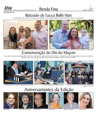 Niterói
10/09 a 24/09/16
www.dizjornal.com
8
Renda Fina
Aniversariantes da Edição
José Haddad Leda Mendes Jorge Aidar Paulo Façanha Ilma Guerra Mauricio Guimarães Matilde Pombo
Edição na internet para Hum milhão e 800 mil leitores
Batizado de Lucca Balbi HartAs famílias Balbi e Hart reuniram-se em Itaipu para a celebração e comemoração do batizado católico do membro mais jovem Lucca Balbi Hart.
Comemoração do Dia do Maçom
Em cerimônia realizada na Loja Claudia Maria Diz Zveiter, representando a Câmara dos Vereadores de Niterói, o vereador Bruno Lessa entregou a Moção de Aplauso do Legislativo
Municipal. Também foram entregues Comendas de Honra ao Mérito Maçônico a diversos membros da entidade.
Domingos D'Almeida, presidente da Loja Claudia Maria Diz Zveiter Vereador Bruno Lessa entrega Moção de Aplauso José wilson Meireles, Luiz Zveiter, Domingos D Almeida, Pedro
Lengruber e Paulo Costa
Kirk e Maria Emília Balbi, como neto Lucca Balbi HartLara e Rodrigo Hart (pais) Lucca e padrinhos, Patrícia Hart e Diego Balbi
Júlio Fraga
 