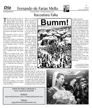 Niterói
12/11 a 26/11/16
www.dizjornal.com
10
Fernando Mello - fmelloadv@gmail.com
Fernando de Farias Mello
ATENÇÃO PARAA MUDANÇA
Novos e-mails do Jornal Diz
Redação
dizjornal@hotmail.com | contato@dizjornal.com
Editoria
edgardfonseca22@hotmail.com
Fernando Mello, Advogado
www.fariasmelloberanger.com.br
e-mail: fmelloadv@gmail.com
Itacoatiara Faliu
Tudo bem. Caímos na real: es-
tamos vivendo num Estado to-
talmente falido, como o Brasil.
Estou absolutamente convicto de que
a falência do Estado do Rio é culpa
inicial do ex-governador Sérgio Ca-
bral; o irresponsável e milionário, que
cuidou de si mesmo, de sua família e
das empresas dos amigos mais chega-
dos.
Cabral descobriu o Brasil, e este Ca-
bral (o Sérgio), destruiu o Estado do
Rio de Janeiro.
Assim, nosso Estado se transformou
num doente terminal súbito, mas com
os sintomas e sinais que esta situação
viria de qualquer maneira. E isso há
anos...
A grande imprensa babou muito os
“grandes” feitos de Cabral na época.
Foi o combustível para mais gastos
ainda.
A falência do Estado do Rio, claro,
atingiu a nossa Niterói, que não tem
um único hospital público para cha-
mar de decente; não tem PMs sufi-
cientes e, mesmo se tivesse, não teria
como deslocá-los pela cidade já que
não há combustível para alimentar a
frota.
Isso tudo sem falar dos parcos e ín-
fimos salários pagos àqueles que são
responsáveis pela nossa segurança.
Acho um absurdo um policial ganhar
mal. Ele está na linha de frente da nos-
sa defesa. Estamos realmente ferrados
e sem condições de andar a noite pela
nossa cidade, e quem sabe... Até du-
rante o dia.
Para piorar a situação, o caos tomou
conta da Região Oceânica no último
feriado de Finados.
Não foi um feriadão
porque caiu numa 4ª
feira e ninguém via-
jou. O caos enfrenta-
do pelos “visitantes”
da Região Oceânica
foi o pior possível. Ir
à praia de Itacoatia-
ra no dia 02/11 foi,
realmente, a pior das
ideias.
A Estrada Francisco da
Cruz Nunes não pos-
sui qualquer estrutura
lógica de engenharia
de trânsito. Estava
sem guardas durante
o caos e a prefeitura
enviou, tardiamente,
uns 15 coitados para
Região, que pouco ou
nada puderam fazer.
Como cansamos de
alertar repetidamente
aqui no Jornal, depois
das “obras” realizadas
pela Prefeitura, que
incrivelmente reduziu
o número (e a largura)
de pistas.
Além do mais, todo
mundo sabe que Ita-
coatiara não tem es-
paço para mais de 1.300 carros. A
Praia de Itacoatiara não tem mais do
que 900 metros de extensão. Não
possuiu banheiros públicos e nem de-
verá ter. O que não pode acontecer
é a ausência de normas, ausência de
educação e ausência de punição. Não
se pode permitir que alguém defeque
na calçada em frente à sua casa. (É es-
catológico demais!).
Os tais visitantes, (nem todos,
claro), desconhecem normas,
leis e atos básicos da educa-
ção. Eles vieram, estacionaram
os carros de qualquer maneira,
usaram o local de forma desor-
denada e inconsequente; fize-
ram tudo que realmente não
iriam fazer na frente de suas
casas. Com requinte de cruel-
dade alguns aceleravam suas
motos e soltavam “tiros”.
Itacoatiara já foi um santuário
ecológico, e subir o Costão
(que também superlotou) já foi
uma atividade meramente re-
creativa e de lazer.
Com essa Prefeitura inócua e
populista, a Região Oceânica
vai se transformar no maior li-
xão a céu aberto e num lugar
totalmente execrável.
É possível salvar a cidade. Bas-
tava fazer cumprir as leis. E
cumprir leis não é xenofobia. É
democracia.
Bumm!
 